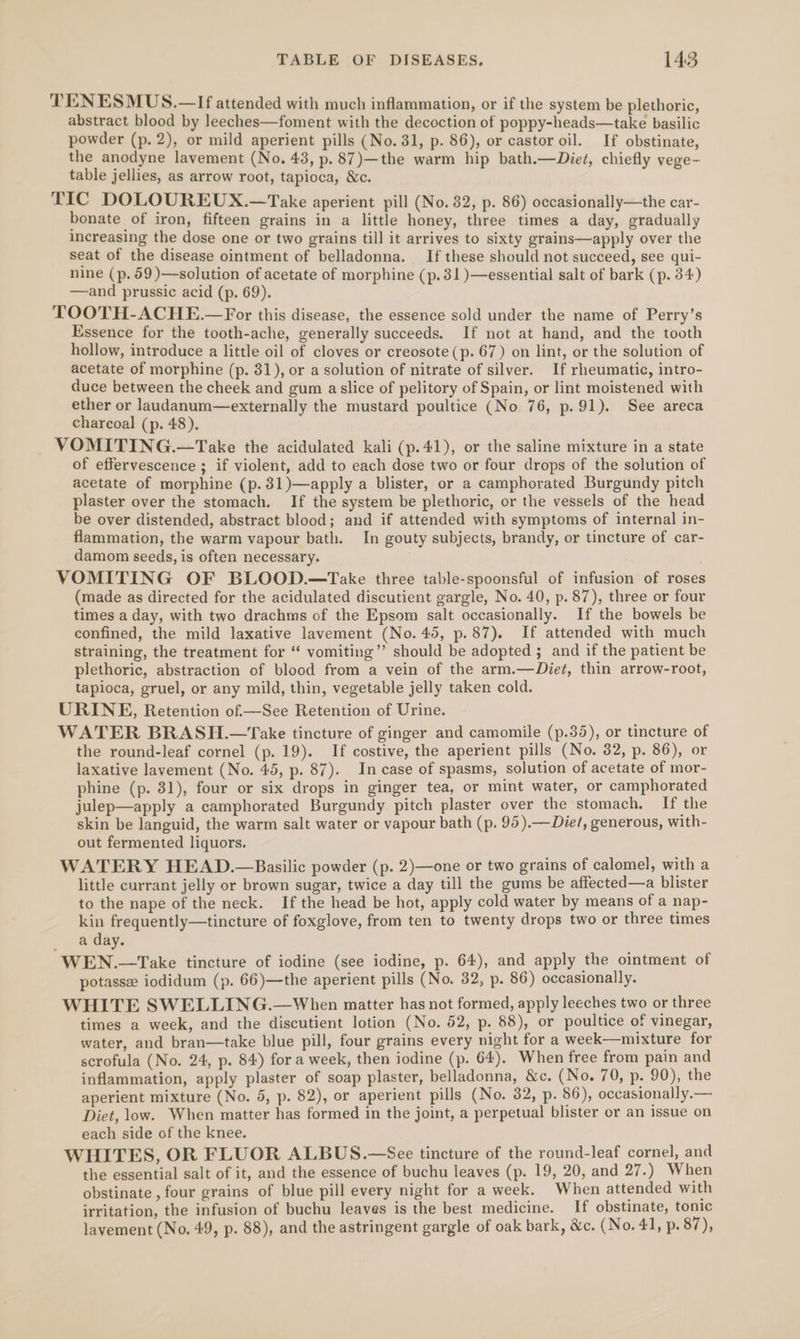 TENESMUS.—If attended with much inflammation, or if the system be plethoric, abstract blood by leeches—foment with the decoction of poppy-heads—take basilic powder (p. 2), or mild aperient pills (No. 31, p. 86), or castor oil. If obstinate, the anodyne lavement (No. 43, p. 87)—the warm hip bath.—Diet, chiefly vege- table jellies, as arrow root, tapioca, &amp;c. TIC DOLOUREUX.—Take aperient pill (No. 82, p. 86) occasionally—the car- bonate _of iron, fifteen grains in a little honey, three times a day, gradually increasing the dose one or two grains till it arrives to sixty grains—apply over the seat of the disease ointment of belladonna. If these should not succeed, see qui- nine (p. 59 )—solution of acetate of morphine (p.31)—essential salt of bark (p. 34) —and prussic acid (p. 69). TOOTH-ACHE.—For this disease, the essence sold under the name of Perry’s Essence for the tooth-ache, generally succeeds. If not at hand, and the tooth hollow, introduce a little oil of cloves or creosote (p. 67) on lint, or the solution of acetate of morphine (p. 31), or a solution of nitrate of silver. If rheumatic, intro- duce between the cheek and gum aslice of pelitory of Spain, or lint moistened with ether or laudanum—externally the mustard poultice (No. 76, p. 91). See areca charcoal (p. 48). VOMITING.—Take the acidulated kali (p.41), or the saline mixture in a state of effervescence ; if violent, add to each dose two or four drops of the solution of acetate of morphine (p.31)—apply a blister, or a camphorated Burgundy pitch plaster over the stomach. If the system be plethoric, or the vessels of the head be over distended, abstract blood; and if attended with symptoms of internal in- flammation, the warm vapour bath. In gouty subjects, brandy, or tincture of car- damom seeds, is often necessary. VOMITING OF BLOOD.—Take three table-spoonsful of infusion of roses (made as directed for the acidulated discutient gargle, No. 40, p. 87), three or four times a day, with two drachms of the Epsom salt occasionally. If the bowels be confined, the mild laxative lavement (No. 45, p.87). If attended with much straining, the treatment for “ vomiting’? should be adopted ; and if the patient be plethoric, abstraction of blood from a vein of the arm.—Diet, thin arrow-root, tapioca, gruel, or any mild, thin, vegetable jelly taken cold. URINE, Retention of.—See Retention of Urine. WATER BRASH.—Take tincture of ginger and camomile (p.35), or tincture of the round-leaf cornel (p. 19). If costive, the aperient pills (No. 32, p. 86), or laxative lavement (No. 45, p. 87). In case of spasms, solution of acetate of mor- phine (p. 31), four or six drops in ginger tea, or mint water, or camphorated julep—apply a camphorated Burgundy pitch plaster over the stomach. If the skin be languid, the warm salt water or vapour bath (p. 95).—Diet/, generous, with- out fermented liquors. WATERY HEAD.—Basilic powder (p. 2)—one or two grains of calomel, with a little currant jelly or brown sugar, twice a day till the gums be affected—a blister to the nape of the neck. If the head be hot, apply cold water by means of a nap- kin frequently—tincture of foxglove, from ten to twenty drops two or three times a day. WEN.—Take tincture of iodine (see iodine, p. 64), and apply the ointment of potasse iodidum (p. 66)—the aperient pills (No. 32, p. 86) occasionally. WHITE SWELLING.—When matter has not formed, apply leeches two or three times a week, and the discutient lotion (No. 52, p. 88), or poultice of vinegar, water, and bran—take blue pill, four grains every night for a week—mixture for scrofula (No. 24, p. 84) for a week, then iodine (p. 64). When free from pain and inflammation, apply plaster of soap plaster, belladonna, &amp;c. (No. 70, p. 90), the aperient mixture (No. 5, p. 82), or aperient pills (No. 32, p. 86), occasionally.— Diet, low. When matter has formed in the joint, a perpetual blister or an issue on each side of the knee. WHITES, OR FLUOR ALBUS.—See tincture of the round-leaf cornel, and the essential salt of it, and the essence of buchu leaves (p. 19, 20, and 27.) When obstinate , four grains of blue pill every night for a week. When attended with irritation, the infusion of buchu leaves is the best medicine. If obstinate, tonic lavement (No. 49, p. 88), and the astringent gargle of oak bark, &amp;c. (No. 41, p. 87),