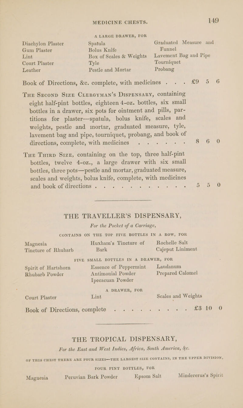 A LARGE DRAWER, FOR Diachylon Plaster Spatula Graduated Measure and Gum Plaster Bolus Knife Funnel Lint Box of Scales &amp; Weights Lavement Bag and Pipe Court Plaster Tyle Tourniquet Leather Pestle and Mortar Probang Book of Directions, &amp;c. complete, with medicines . . . £9 5 6 THE Seconp Size CLercyMan’s DIspENSARY, containing eight half-pint bottles, eighteen 4-oz. bottles, six small bottles in a drawer, six pots for ointment and pills, par- titions for plaster—spatula, bolus knife, scales and weights, pestle and mortar, eraduated measure, tyle, lavement bag and pipe, tourniquet, probang, and book of directions, complete, with medicines . . +. + + > So 0 Tue Tutrp Si1zz, containing on the top, three half-pint bottles, twelve 4-oz., a large drawer with six small bottles, three pots—pestle and mortar, graduated measure, scales and weights, bolus knife, complete, with medicines aed Wook Or directions ~ 2 ssw te mms tt ee OD THE TRAVELLER’S DISPENSARY, For the Pocket of a Carriage, CONTAINS ON THE TOP FIVE BOTTLES IN A ROW, FOR Magnesia Huxham’s Tincture of Rochelle Salt Tincture of Rhubarb Bark Cajeput Liniment FIVE SMALL BOTTLES IN A DRAWER, FOR Spirit of Hartshorn Essence of Peppermint Landanum Rhubarb Powder Antimonial Powder Prepared Calomel Ipecacuan Powder A DRAWER, FOR Court Plaster Lint Scales and Weights Book of Directions, complete . .. .. +. . +. £3810 0 THE TROPICAL DISPENSARY, For the East and West Indies, Africa, South America, §c. OF THIS CHEST THERE ARE FOUR SIZES—THE LARGEST SIZE CONTAINS, IN THE UPPER DIVISION, FOUR PINT BOTTLES, FOR Magnesia Peruvian Bark Powder Epsom Salt Mindererus’s Spirit