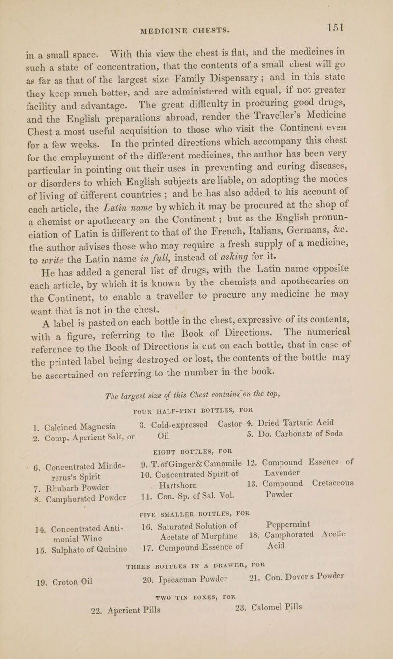 in a small space. With this view the chest is flat, and the medicines in such a state of concentration, that the contents of a small chest will go as far as that of the largest size Family Dispensary ; and in this state they keep much better, and are administered with equal, if not greater facility and advantage. The great difficulty in procuring good drugs, and the English preparations abroad, render the Traveller’s Medicine Chest a most useful acquisition to those who visit the Continent even for a few weeks. In the printed directions which accompany this chest for the employment of the different medicines, the author has been very particular in pointing out their uses in preventing and curing diseases, or disorders to which English subjects are liable, on adopting the modes of living of different countries ; and he has also added to his account of each article, the Latin name by which it may be procured at the shop of a chemist or apothecary on the Continent ; but as the English pronun- ciation of Latin is different to that of the French, Italians, Germans, &amp;c. the author advises those who may require a fresh supply of a medicine, to write the Latin name in full, instead of asking for it. He has added a general list of drugs, with the Latin name opposite each article, by which it is known by the chemists and apothecaries on the Continent, to enable a traveller to procure any medicine he may want that is not in the chest. A label is pasted on each bottle in the chest, expressive of its contents, with a figure, referring to the Book of Directions. The numerical reference to the Book of Directions is cut on each bottle, that in case of the printed label being destroyed or lost, the contents of the bottle may be ascertained on referring to the number in the book. The largest size of this Chest contains on the top, FOUR HALF-PINT BOTTLES, FOR . Calcined Magnesia 3. Cold-expressed Castor 4, Dried Tartaric Acid 2. Comp. Aperient Salt, or Oil 5. Do. Carbonate of Soda _— EIGHT BOTTLES, FOR - 6. Concentrated Minde- 9. T.of Ginger &amp; Camomile 12. Compound Essence of rerus’s Spirit 10. Concentrated Spirit of Lavender 7. Rhubarb Powder . Hartshorn 13. Compound Cretaceous 8. Camphorated Powder 11. Con. Sp. of Sal. Vol. Powder FIVE SMALLER BOTTLES, FOR 14, Concentrated Anti- 16. Saturated Solution of Peppermint monial Wine Acetate of Morphine 18. Camphorated Acetic 15. Sulphate of Quinine 17. Compound Essence of Acid THREE BOTTLES IN A DRAWER, FOR 19. Croton Oil 20. Ipecacuan Powder 21. Con. Dover’s Powder TWO TIN BOXES, FOR 22. Aperient Pills 23. Calomel Pills