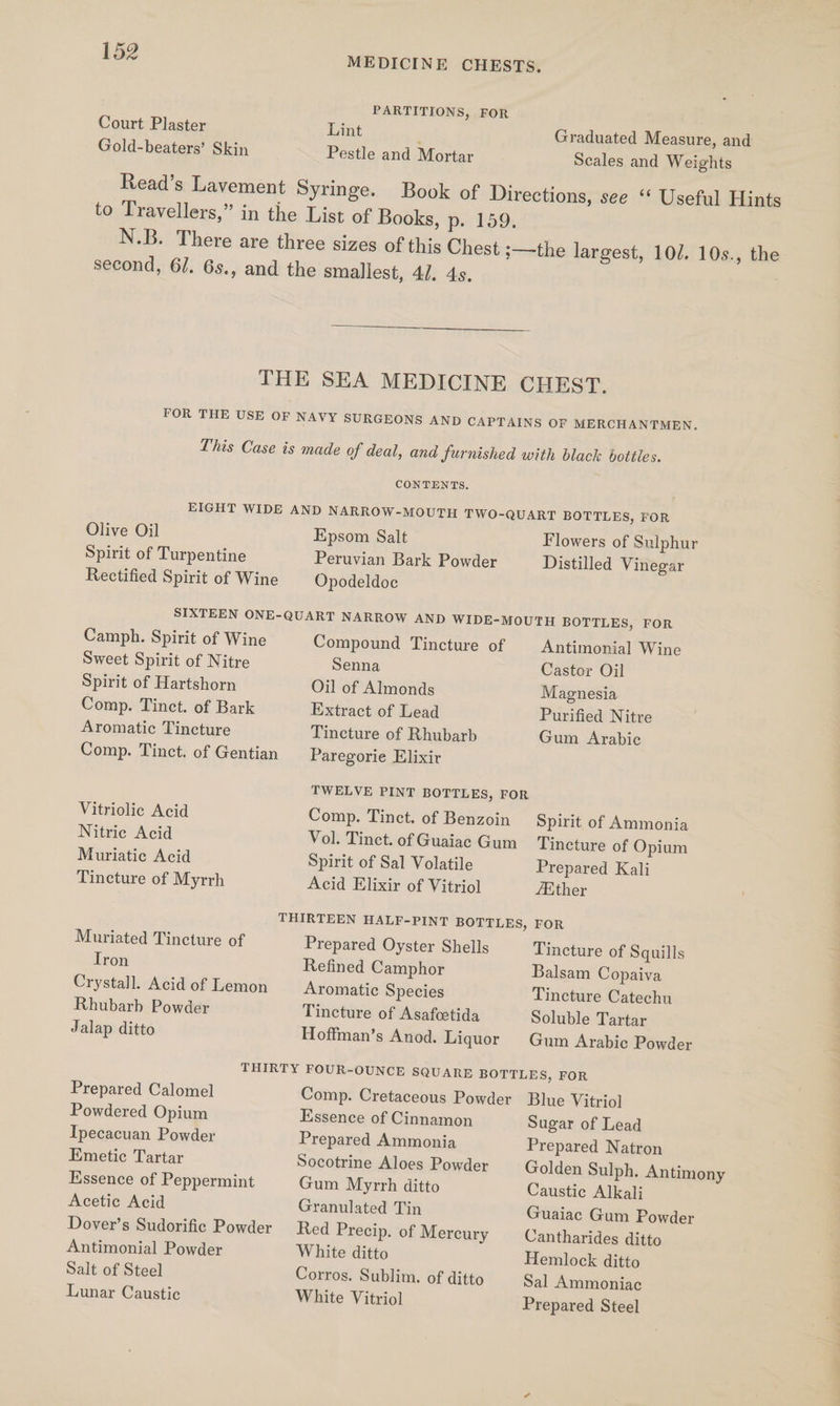 PARTITIONS, FOR Court Plaster Lint , Graduated Measure, and Gold-beaters’ Skin Pestle and Mortar Scales and Weights Read’s Lavement Syringe. Book of Directions, see ‘“ Useful Hints to Travellers,” in the List of Books, p. 159. N.B. There are three sizes of this Chest ;—the largest, 10/. 10s., the second, 6/. 6s., and the smallest, 4]. 4s. THE SEA MEDICINE CHEST, FOR THE USE OF NAVY SURGEONS AND CAPTAINS OF MERCHANTMEN. This Case is made of deal, and furnished with black bottles. CONTENTS. EIGHT WIDE AND NARROW-MOUTH TWO-QUART BOTTLES, FOR Olive Oil Epsom Salt Flowers of Sulphur Spirit of Turpentine Peruvian Bark Powder Distilled Vinegar Rectified Spirit of Wine Opodeldoc SIXTEEN ONE-QUART NARROW AND WIDE-MOUTH BOTTLES, FOR Camph. Spirit of Wine Compound Tincture of | Antimonial Wine Sweet Spirit of Nitre Senna Castor Oil Spirit of Hartshorn Oil of Almonds Magnesia Comp. Tinct. of Bark Extract of Lead Purified Nitre Aromatic Tincture Tincture of Rhubarb Gum Arabic Comp. Tinct. of Gentian Paregorie Elixir TWELVE PINT BOTTLES, FOR Vitriolic Acid Comp. Tinct. of Benzoin Spirit of Ammonia Nitric Acid Vol. Tinct. of Guaiac Gum Tincture of Opium Muriatic Acid Spirit of Sal Volatile Prepared Kali Tincture of Myrrh Acid Elixir of Vitriol fEther THIRTEEN HALF-PINT BOTTLES, FOR Muriated Tincture of Prepared Oyster Shells Tincture of Squills Tron Refined Camphor Balsam Copaiva Crystall. Acid of Lemon Aromatic Species Tincture Catechu Rhubarb Powder Tincture of Asafcetida Soluble Tartar Jalap ditto Hoffman’s Anod. Liquor Gum Arabic Powder THIRTY FOUR-OUNCE SQUARE BOTTLES, FOR Prepared Calomel Comp. Cretaceous Powder Blue Vitriol Powdered Opium Essence of Cinnamon Sugar of Lead Tpecacuan Powder Prepared Ammonia Prepared Natron Emetic Tartar Socotrine Aloes Powder — Golden Sulph. Antimony Essence of Peppermint Gum Myrrh ditto Caustic Alkali Acetic Acid Granulated Tin Guaiac Gum Powder Dover’s Sudorific Powder Red Precip. of Mercury Cantharides ditto Antimonial Powder White ditto Hemlock ditto Salt of Steel Corros. Sublim. of ditto Sal Ammoniac Lunar Caustic White Vitriol Prepared Steel