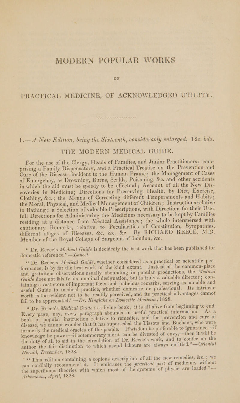 MODERN POPULAR WORKS ON PRACTICAL MEDICINE, OF ACKNOWLEDGED UTILITY. oe 1.—A New Edition, being the Sixteenth, considerably enlarged, 12s. bds. THE MODERN MEDICAL GUIDE. For the use of the Clergy, Heads of Families, and Junior Practitioners; com- prising a Family Dispensatory, and a Practical Treatise on the Prevention and Cure of the Diseases incident to the Human Frame; the Management of Cases of Emergency, as Drowning, Burns, Scalds, Poisoning, &amp;c. and other accidents in which the aid must be speedy to be effectual ; Account of all the New Dis- coveries in Medicine; Directions for Preserving Health, by Diet, Exercise, Clothing, &amp;c.; the Means of Correcting different Temperaments and Habits ; the Moral, Physical, and Medical Management of Children; Instructions relative to Bathing; a Selection of valuable Prescriptions, with Directions for their Use ; full Directions for Administering the Medicines necessary to be kept by Families residing at a distance from Medical Assistance; the whole interspersed with cautionary Remarks, relative. to Peculiarities of Constitution, Sympathies, different stages of Diseases, &amp;c. &amp;e. &amp;e. By RICHARD REECE, M.D. Member of the Royal College of Surgeons of London, &amp;e. “Dr. Reece’s Medical Guide is decidedly the best work that has been published for domestic reference.”’—Lancet. “ Dr. Reece’s Medical Guide, whether considered as a practical or scientific per- formance, is by far the best work of the kind extant. Instead of the common--place and gratuitous observations usually abounding in popular productions, the Medical Guide does not falsify its nominal designation, but is truly a valuable director ; con- taining a vast store of important facts and judicious remarks, serving as an able and useful Guide to medical practice, whether domestic or professional. Its intrinsic worth is toc evident not to be readily perceived, and its practical advantages cannot fail to be appreciated.”’—Dr. Kinglake on Domestic Medicine, 1828. “ Dr. Reece’s Medical Guide is a living book; it is all alive from beginning to end. Every page, nay, every paragraph abounds in useful practical information. As a book of popular instruction relative to remedies, and the prevention and cure of disease, we cannot wonder that it has superseded the Tissots and Buchans, who were formerly the medical oracles of the people. If wisdom be preferable to ignorance—if knowledge be power—if cotemporary merit can be divested of envy,—then it will be the duty of all to aid in the circulation of Dr. Reece’s work, and to confer on the author the fair distinction to which useful labours are always entitled.” —Oriental Herald, December, 1828. - « This edition containing a copious description of all the new remedies, &amp;c.: we can cordially recommend it. It embraces the practical part of medicine, without the superfluous theories with which most of the systems of physic are loaded.” — Atheneum, April, 1828.