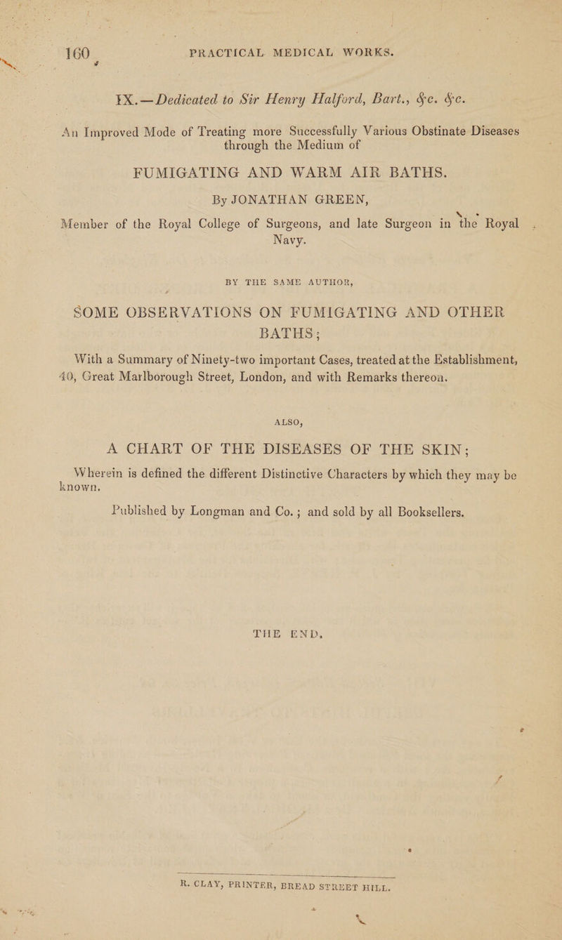 Ov 1X.— Dedicated to Sir Henry Halford, Bart., Se. §e. An Improved Mode of Treating more Successfully Various Obstinate Diseases through the Medium of FUMIGATING AND WARM AIR BATHS. By JONATHAN GREEN, Member of the Royal College of Surgeons, and late Surgeon in the Royal Navy. BY THE SAME AUTHOR, SOME OBSERVATIONS ON FUMIGATING AND OTHER | BATHS; With a Summary of Ninety-two important Cases, treated at the Establishment, 40, Great Marlborough Street, London, and with Remarks thereon. ALSO, A CHART OF THE DISEASES OF THE SKIN; Wherein is defined the different Distinctive Characters by which they may be known. Published by Longman and Co.; and sold by all Booksellers. THE END, ave R. CLAY, PRINTER, BREAD STREET HILL. a b ~~