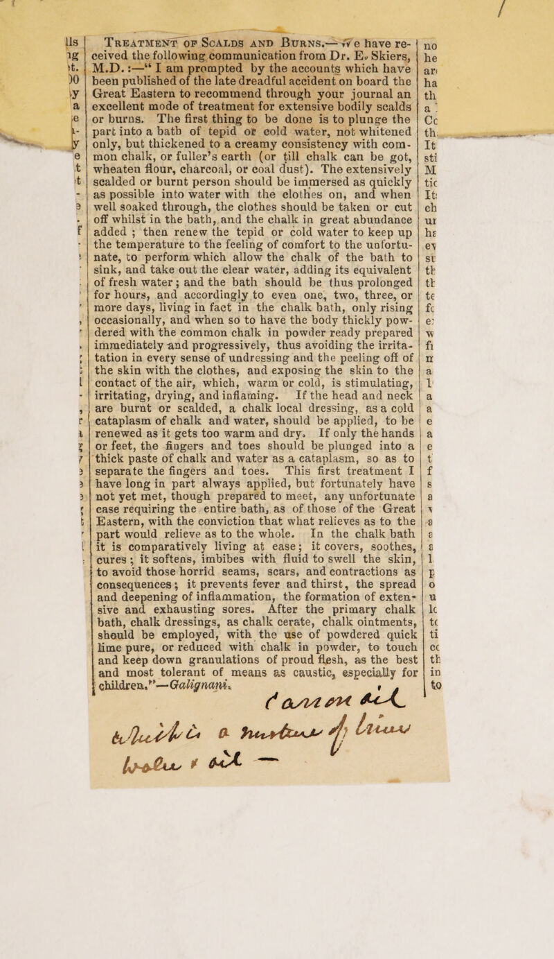 Us ig it. )0 vy a e i- y e t f > t l 9 r i r * 7 -< v 3 r i t r ( Treatment op Scalds and Burns.— fv e have re¬ ceived the following communication from Dr. E* Skiers, M.D.:—“ I am prompted by the accounts which have been published of the late dreadful accident on board the Great Eastern to recommend through your journal an excellent mode of treatment for extensive bodily scalds or burns. The first thing to be done is to plunge the part into a bath of tepid or cold water, not whitened only, but thickened to a creamy consistency with com¬ mon chalk, or fuller’s earth (or till chalk can be got, wheaten flour, charcoal, or coal dust). The extensively scalded or burnt person should be immersed as quickly as possible into water with the clothes on, and when well soaked through, the clothes should be taken or cut off whilst in the bath, and the chalk in great abundance added ; then renew the tepid or cold water to keep up the temperature to the feeling of comfort to the unfortu¬ nate, to perform which allow the chalk of the bath to sink, and take out the clear water, adding its equivalent of fresh water ; and the bath should be thus prolonged for hours, and accordingly to even one, two, three, or more days, living in fact in the chalk bath, only rising occasionally, and when so to have the body thickly pow¬ dered with the common chalk in powder ready prepared immediately and progressively, thus avoiding the irrita- j tation in every sense of undressing and the peeling off of the skin with the clothes, and exposing the skin to the contact of the air, which, warm or cold, is stimulating, irritating, drying, and inflaming. If the head and neck are burnt or scalded, a chalk local dressing, as a cold cataplasm of chalk and water, should be applied, to be renewed as it gets too warm and dry. If only the hands or feet, the fingers and toes should be plunged into a thick paste of chalk and water as a cataplasm, so as to separate the fingers and toes. This first treatment I have long in part always applied, but fortunately have not yet met, though prepared to meet, any unfortunate case requiring the entire bath, as of those of the Great Eastern, with the conviction that what relieves as to the part would relieve as to the whole. In the chalk bath it is comparatively living at ease; it covers, soothes, cures ; it softens, imbibes with fluid to swell the skin, to avoid those horrid seams, scars, and contractions as consequences; it prevents fever and thirst, the spread and deepening of inflammation, the formation of exten¬ sive and exhausting sores. After the primary chalk bath, chalk dressings, as chalk cerate, chalk ointments, should be employed, with the use of powdered quick lime pure, or reduced with chalk in powder, to touch and keep down granulations of proud flesh, as the best I and most tolerant of means as caustic, especially for children/’—Galignam* * . (* ^ C no he an ha th a ! Cc th It sti M tic It: ch ur he ev si th tl te fc e: w fi n a V a a e a e t f s a \ a 8 s 1 F o u lc tc ti cc th in to