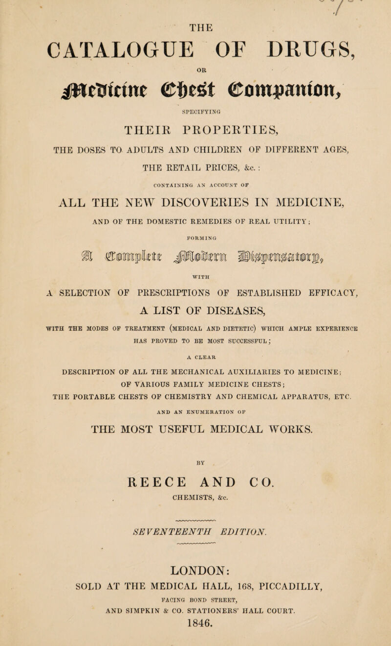 THE CATALOGUE OF DRUGS, OR jWetrtcme ©iiegt eom^anttin, SPECIFYING THEIR PROPERTIES, THE DOSES TO ADULTS AND CHILDREN OF DIFFERENT AGES, THE RETAIL PRICES, &c. : CONTAINING AN ACCOUNT OF ALL THE NEW DISCOVERIES IN MEDICINE, AND OF THE DOMESTIC REMEDIES OF REAL UTILITY; FORMING S® Cumrapbtir JfJdiMrai IMgpwatOT®, WITH A SELECTION OF PRESCRIPTIONS OF ESTABLISHED EFFICACY, A LIST OF DISEASES, WITH THE MODES OF TREATMENT (MEDICAL AND DIETETIC) WHICH AMPLE EXPERIENCE HAS PROVED TO BE MOST SUCCESSFUL; A CLEAR DESCRIPTION OF ALL THE MECHANICAL AUXILIARIES TO MEDICINE; OF VARIOUS FAMILY MEDICINE CHESTS; THE PORTABLE CHESTS OF CHEMISTRY AND CHEMICAL APPARATUS, ETC. AND AN ENUMERATION OF THE MOST USEFUL MEDICAL WORKS. BY REECE AND CO. CHEMISTS, &c. SEVENTEENTH EDITION. LONDON: SOLD AT THE MEDICAL HALL, 168, PICCADILLY, FACING BOND STREET, AND SIMPKIN & CO. STATIONERS’ HALL COURT. 1846.