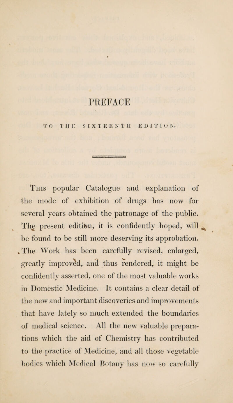 PREFACE TO THE SIXTEENTH EDITION. This popular Catalogue and explanation of the mode of exhibition of drugs has now for several years obtained the patronage of the public. The present edition, it is confidently hoped, will ^ be found to be still more deserving its approbation. > The Work has been carefully revised, enlarged, greatly improved, and thus rendered, it might be confidently asserted, one of the most valuable works in Domestic Medicine. It contains a clear detail of the new and important discoveries and improvements that have lately so much extended the boundaries of medical science. All the new valuable prepara¬ tions which the aid of Chemistry has contributed to the practice of Medicine, and all those vegetable bodies which Medical Botany has now so carefully