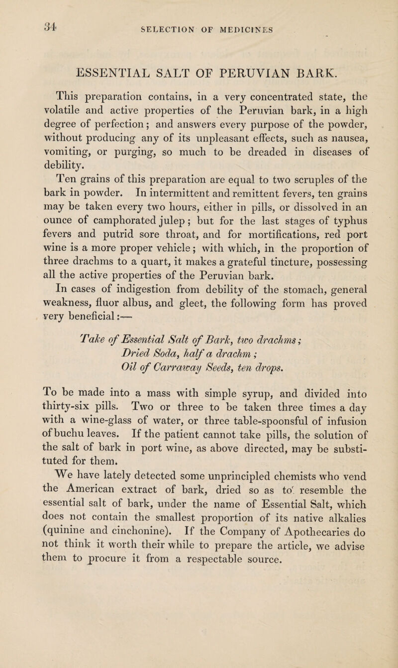 ESSENTIAL SALT OF PERUVIAN BARK. This preparation contains, in a very concentrated state, the volatile and active properties of the Peruvian bark, in a high degree of perfection; and answers every purpose of the powder, without producing any of its unpleasant effects, such as nausea, vomiting, or purging, so much to be dreaded in diseases of debility. Ten grains of this preparation are equal to two scruples of the bark in powder. In intermittent and remittent fevers, ten grains may be taken every two hours, either in pills, or dissolved in an ounce of camphorated julep; but for the last stages of typhus fevers and putrid sore throat, and for mortifications, red port wine is a more proper vehicle; with which, in the proportion of three drachms to a quart, it makes a grateful tincture, possessing all the active properties of the Peruvian bark. In cases of indigestion from debility of the stomach, general weakness, fluor albus, and gleet, the following form has proved very beneficial Take of Essential Salt of Bark, two drachms; Dr ied Soda, half a drachm; Oil of Carraway Seeds, ten drops. To be made into a mass with simple syrup, and divided into thirty-six pills. Two or three to be taken three times a day with a wine-glass of water, or three table-spoonsful of infusion of buchu leaves. If the patient cannot take pills, the solution of the salt of bark in port wine, as above directed, may be substi¬ tuted for them. We have lately detected some unprincipled chemists who vend the American extract of bark, dried so as tor. resemble the essential salt of bark, under the name of Essential Salt, which does not contain the smallest proportion of its native alkalies (quinine and cinchonine). If the Company of Apothecaries do not think it worth their while to prepare the article, we advise them to procure it from a respectable source.