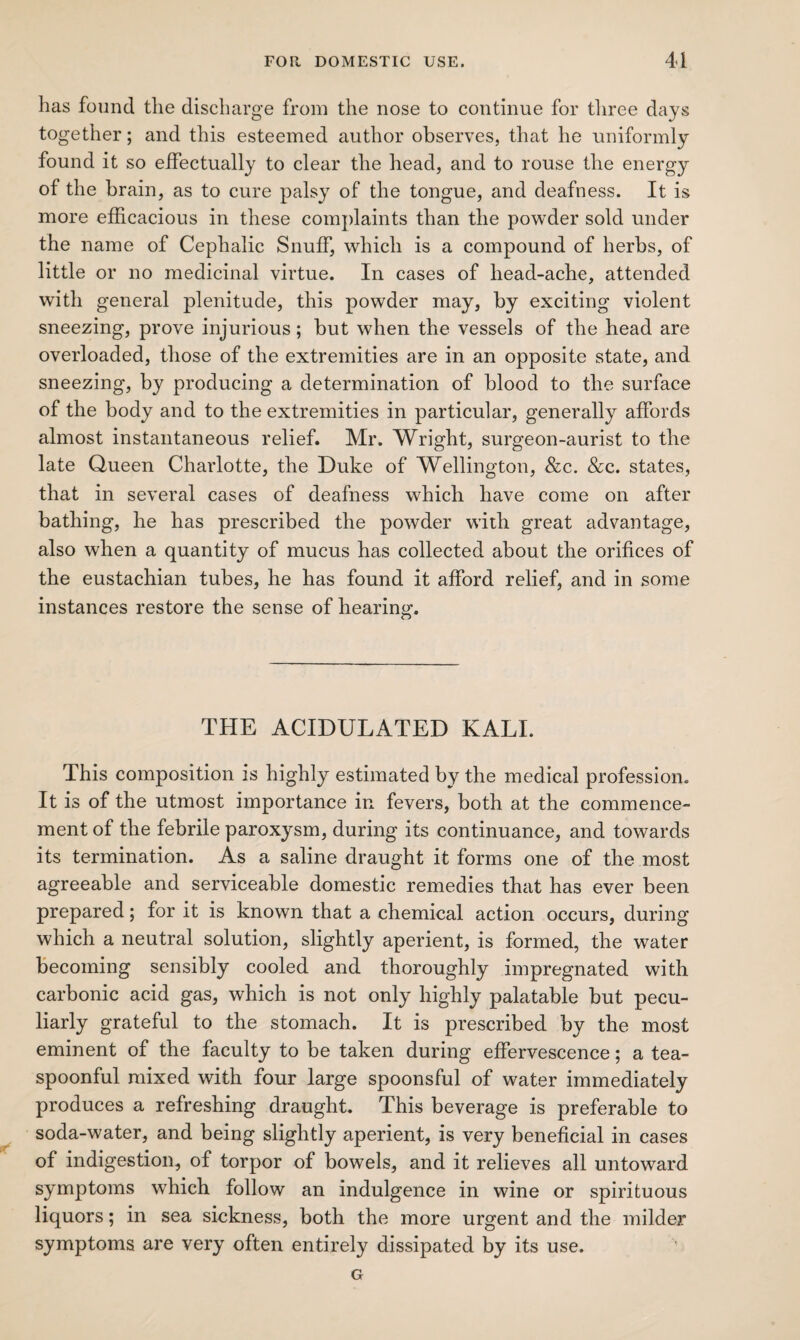 has found the discharge from the nose to continue for three days together; and this esteemed author observes, that he uniformly found it so effectually to clear the head, and to rouse the energy of the brain, as to cure palsy of the tongue, and deafness. It is more efficacious in these complaints than the powder sold under the name of Cephalic Snuff, which is a compound of herbs, of little or no medicinal virtue. In cases of head-ache, attended with general plenitude, this powder may, by exciting violent sneezing, prove injurious; but when the vessels of the head are overloaded, those of the extremities are in an opposite state, and sneezing, by producing a determination of blood to the surface of the body and to the extremities in particular, generally affords almost instantaneous relief. Mr. Wright, surgeon-aurist to the late Queen Charlotte, the Duke of Wellington, &c. &c. states, that in several cases of deafness which have come on after bathing, he has prescribed the powder with great advantage, also when a quantity of mucus has collected about the orifices of the eustachian tubes, he has found it afford relief, and in some instances restore the sense of hearing. THE ACIDULATED KALI. This composition is highly estimated by the medical profession. It is of the utmost importance in fevers, both at the commence¬ ment of the febrile paroxysm, during its continuance, and towards its termination. As a saline draught it forms one of the most agreeable and serviceable domestic remedies that has ever been prepared; for it is known that a chemical action occurs, during which a neutral solution, slightly aperient, is formed, the water becoming sensibly cooled and thoroughly impregnated with carbonic acid gas, which is not only highly palatable but pecu¬ liarly grateful to the stomach. It is prescribed by the most eminent of the faculty to be taken during effervescence; a tea¬ spoonful mixed with four large spoonsful of water immediately produces a refreshing draught. This beverage is preferable to soda-water, and being slightly aperient, is very beneficial in cases of indigestion, of torpor of bowels, and it relieves all untoward symptoms which follow an indulgence in wine or spirituous liquors; in sea sickness, both the more urgent and the milder symptoms are very often entirely dissipated by its use. G