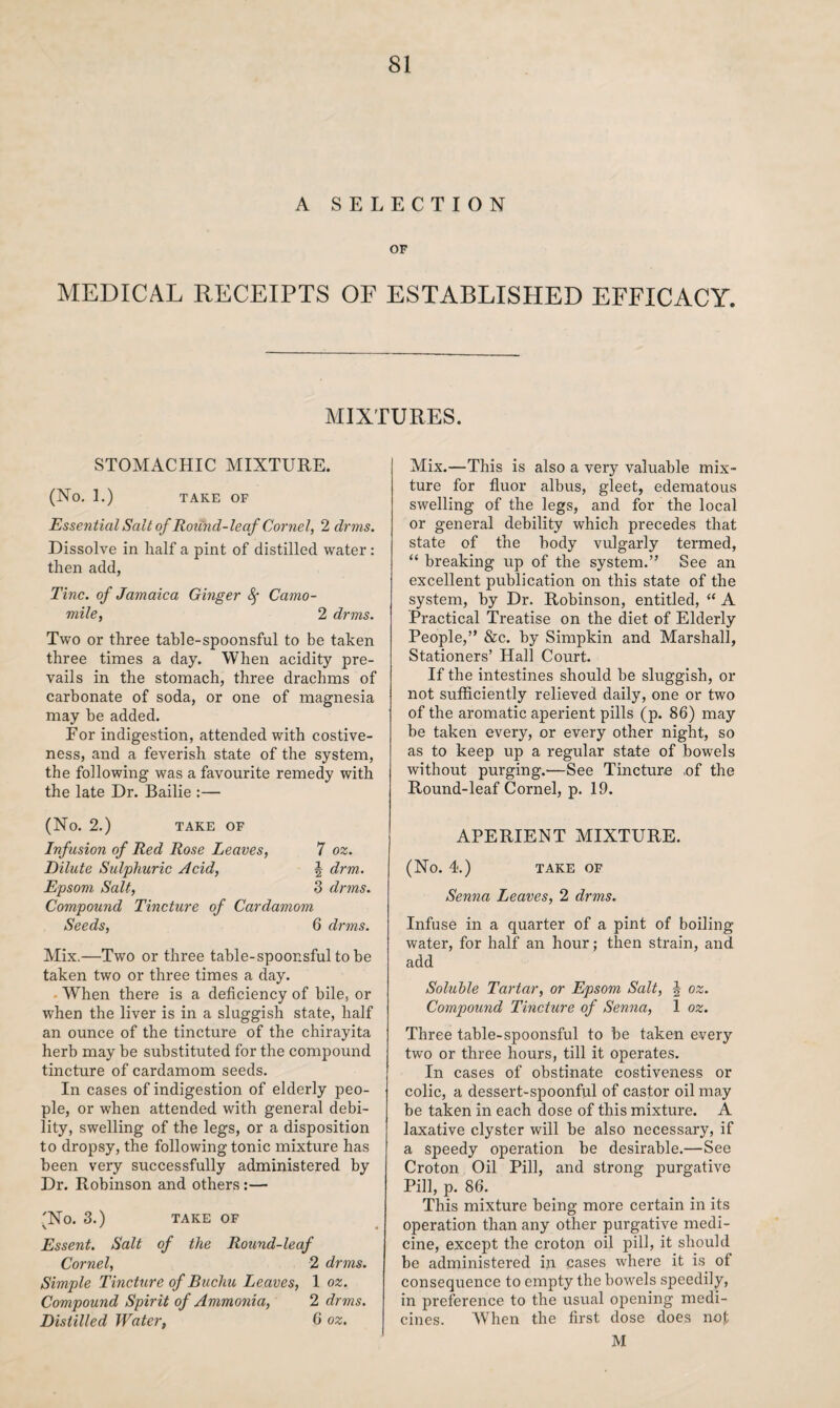 A SELECTION OF MEDICAL RECEIPTS OF ESTABLISHED EFFICACY. MIXTURES. STOMACHIC MIXTURE. (No. 1.) TAKE OF Essential Salt of Roiincl-leaf Cornel, 2 drms. Dissolve in half a pint of distilled water: then add, Tine, of Jamaica Ginger fy Camo¬ mile, 2 drms. Two or three table-spoonsful to be taken three times a day. When acidity pre¬ vails in the stomach, three drachms of carbonate of soda, or one of magnesia may be added. For indigestion, attended with costive¬ ness, and a feverish state of the system, the following was a favourite remedy with the late Dr. Bailie :— (No. 2.) TAKE OF Infusion of Red Rose Leaves, 7 oz. Dilute Sulphuric Acid, \ drm. Epsom Salt, 3 drms. Compound Tincture of Cardamom Seeds, 6 drms. Mix.—Two or three table-spoonsful to be taken two or three times a day. When there is a deficiency of bile, or when the liver is in a sluggish state, half an ounce of the tincture of the chirayita herb may be substituted for the compound tincture of cardamom seeds. In cases of indigestion of elderly peo¬ ple, or when attended with general debi¬ lity, swelling of the legs, or a disposition to dropsy, the following tonic mixture has been very successfully administered by Dr. Robinson and others:— 'No. 3.) TAKE OF \ ' • Essent. Salt of the Round-leaf Cornel, 2 drms. Simple Tincture of Buchu Leaves, 1 oz. Compound Spirit of Ammonia, 2 drms. Distilled Water, 6 oz. Mix.—This is also a very valuable mix¬ ture for fluor albus, gleet, edematous swelling of the legs, and for the local or general debility which precedes that state of the body vulgarly termed, “ breaking up of the system.” See an excellent publication on this state of the system, by Dr. Robinson, entitled, “ A Practical Treatise on the diet of Elderly People,” &c. by Simpkin and Marshall, Stationers’ Hall Court. If the intestines should be sluggish, or not sufficiently relieved daily, one or two of the aromatic aperient pills (p. 86) may be taken every, or every other night, so as to keep up a regular state of bowels without purging.—See Tincture ,of the Round-leaf Cornel, p. 19. APERIENT MIXTURE. (No. 4.) TAKE OF Senna Leaves, 2 drms. Infuse in a quarter of a pint of boiling water, for half an hour; then strain, and add Soluble Tartar, or Epsom Salt, J oz. Compound Tincture of Senna, 1 oz. Three table-spoonsful to be taken every two or three hours, till it operates. In cases of obstinate costiveness or colic, a dessert-spoonful of castor oil may be taken in each dose of this mixture. A laxative clyster will be also necessary, if a speedy operation be desirable.—See Croton Oil Pill, and strong purgative Pill, p. 86. This mixture being more certain in its operation than any other purgative medi¬ cine, except the croton oil pill, it should be administered in cases where it is of consequence to empty the bowels speedily, in preference to the usual opening medi¬ cines. When the first dose does not M