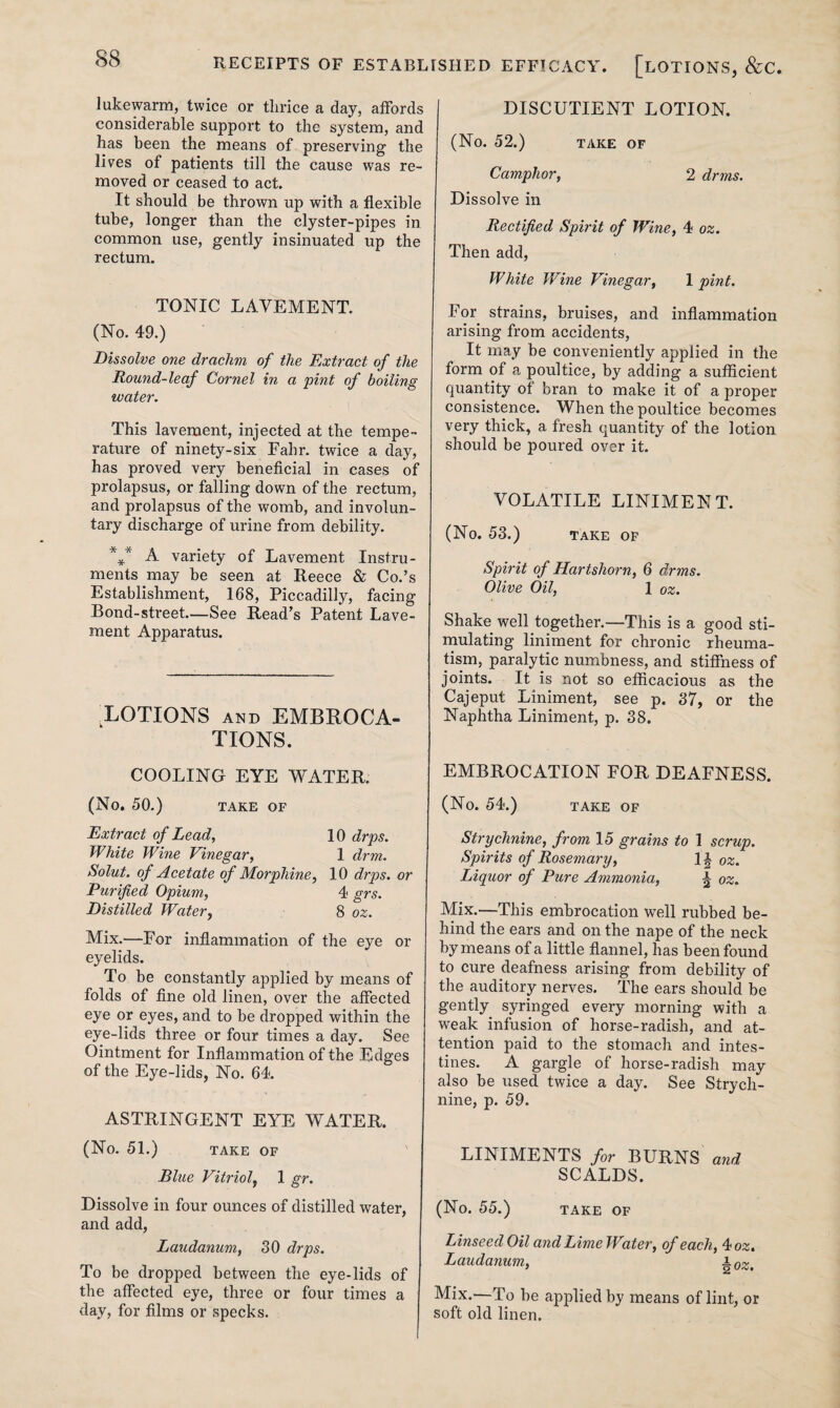38 lukewarm, twice or tlirice a day, affords considerable support to the system, and has been the means of preserving the lives of patients till the cause was re¬ moved or ceased to act. It should be thrown up with a flexible tube, longer than the clyster-pipes in common use, gently insinuated up the rectum. TONIC LAVEMENT. (No. 49.) Dissolve one drachm of the Extract of the Round-leaf Cornel in a pint of boiling water. This lavement, injected at the tempe¬ rature of ninety-six Fahr. twice a day, has proved very beneficial in cases of prolapsus, or falling down of the rectum, and prolapsus of the womb, and involun¬ tary discharge of urine from debility. *** A variety of Lavement Instru¬ ments may be seen at Reece & Co.’s Establishment, 168, Piccadilly, facing Bond-street—See Read’s Patent Lave¬ ment Apparatus. LOTIONS AND EMBROCA¬ TIONS. COOLING EYE WATER. (No. 50.) TAKE OF Extract of Lead, 10 drps. White Wine Vinegar, 1 drm. Solut. of Acetate of Morphine, 10 drps. or Purified Opium, 4 grs. Distilled Water, 8 oz. Mix.—For inflammation of the eye or eyelids. To be constantly applied by means of folds of fine old linen, over the affected eye or eyes, and to be dropped within the eye-lids three or four times a day. See Ointment for Inflammation of the Edges of the Eye-lids, No. 64. ASTRINGENT EYE WATER. (No. 51.) TAKE OF Blue Vitriol, 1 gr. Dissolve in four ounces of distilled water, and add, Laudanum, 30 drps. To be dropped between the eye-lids of the affected eye, three or four times a day, for films or specks. DISCUTIENT LOTION. (No. 52.) TAKE OF Camphor, 2 drms. Dissolve in Rectified Spirit of Wine, 4 oz. Then add, White Wine Vinegar, 1 pint. For strains, bruises, and inflammation arising from accidents, It may be conveniently applied in the form of a poultice, by adding a sufficient quantity of bran to make it of a proper consistence. When the poultice becomes very thick, a fresh quantity of the lotion should be poured over it. VOLATILE LINIMENT. (No. 53.) TAKE OF Spirit of Hartshorn, 6 drms. Olive Oil, 1 oz. Shake well together.—This is a good sti¬ mulating liniment for chronic rheuma¬ tism, paralytic numbness, and stiffness of joints. It is not so efficacious as the Cajeput Liniment, see p. 37, or the Naphtha Liniment, p. 38. EMBROCATION FOR DEAFNESS. (No. 54.) TAKE OF Strychnine, from 15 grains to 1 scrup. Spirits of Rosemary, 1| oz. Liquor of Pure Ammonia, \ oz. Mix.—This embrocation well rubbed be¬ hind the ears and on the nape of the neck by means of a little flannel, has been found to cure deafness arising from debility of the auditory nerves. The ears should be gently syringed every morning with a weak infusion of horse-radish, and at¬ tention paid to the stomach and intes¬ tines. A gargle of horse-radish may also be used twice a day. See Strych¬ nine, p. 59. LINIMENTS for BURNS and SCALDS. (No. 55.) TAKE OF Linseed Oil and Lime Water, of each, 4 oz. Laudanum, A0z. Mix.—To be applied by means of lint, or soft old linen.