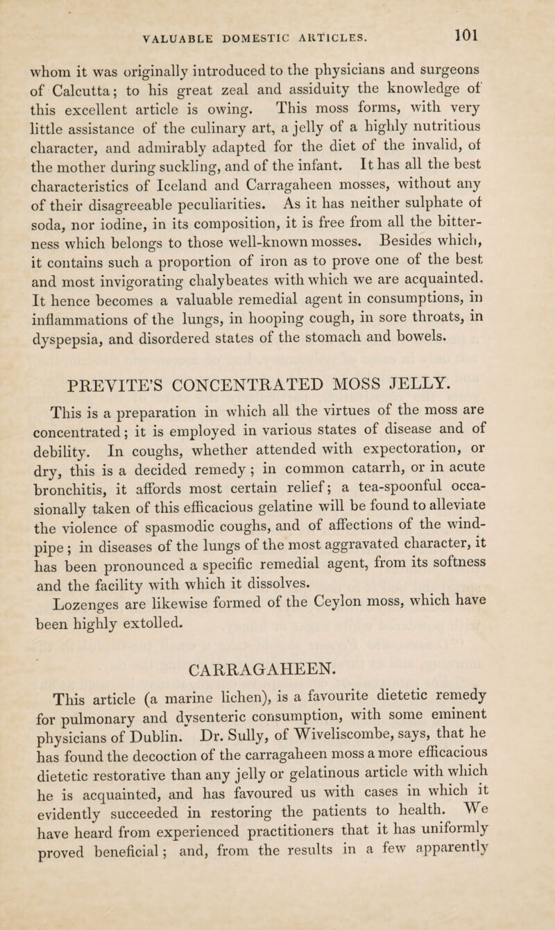 whom it was originally introduced to the physicians and surgeons of Calcutta; to his great zeal and assiduity the knowledge of this excellent article is owing. This moss forms, with very little assistance of the culinary art, a jelly of a highly nutritious character, and admirably adapted for the diet of the invalid, of the mother during suckling, and of the infant. It has all the best characteristics of Iceland and Carragaheen mosses, without any of their disagreeable peculiarities. As it has neither sulphate of soda, nor iodine, in its composition, it is free from all the bitter¬ ness which belongs to those well-known mosses. Besides which, it contains such a proportion of iron as to prove one of the best and most invigorating chalybeates with which we are acquainted. It hence becomes a valuable remedial agent in consumptions, in inflammations of the lungs, in hooping cough, in sore throats, in dyspepsia, and disordered states of the stomach and bowels. PREVITE’S CONCENTRATED MOSS JELLY. This is a preparation in which all the virtues of the moss are concentrated; it is employed in various states of disease and of debility. In coughs, whether attended with expectoration, or dry, this is a decided remedy ; in common catarrh, or in acute bronchitis, it affords most certain relief; a tea-spoonful occa¬ sionally taken of this efficacious gelatine will be found to alleviate the violence of spasmodic coughs, and of affections of the wind¬ pipe ; in diseases of the lungs of the most aggravated character, it has been pronounced a specific remedial agent, from its softness and the facility with which it dissolves. Lozenges are likewise formed of the Ceylon moss, which have been highly extolled. CARRAGAHEEN. This article (a marine lichen), is a favourite dietetic remedy for pulmonary and dysenteric consumption, with some eminent physicians of Dublin. Dr. Sully, of Wiveliscombe, says, that he has found the decoction of the carragaheen moss a more efficacious dietetic restorative than any jelly or gelatinous article with which he is acquainted, and has favoured us with cases in which it evidently succeeded in restoring the patients to health. We have heard from experienced practitioners that it has uniformly proved beneficial; and, from the results in a few apparently