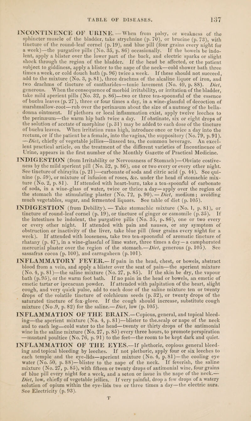 INCONTINENCE OF URINE.—When from palsy, or weakness of the sphincter muscle of the bladder, take strychnine (p. 70), or brucine (p. 73), with tincture of the round-leaf cornel (p. 19), and blue pill (four grains every night for a week)—the purgative pills (No. 35, p. 8G) occasionally. If the bowels be indo¬ lent, apply a blister over the lower part of the back, and electric sparks or slight shock through the region of the bladder. If the head be affected, or the patient subject to giddiness, apply a blister to the nape of the neck—cold shower bath three times a week, or cold douch bath (p. 96) twice a week. If these should not succeed, add to the mixture (No. 3, p. 81), three drachms of the alcaline liquor of iron, and two drachms of tincture of cantharides—tonic lavement (No. 49, p. 88). Diet, generous. When the consequence of morbid irritability, or irritation of the bladder, take mild aperient pills (No. 32, p. 86)—two or three tea-spoonsful of the essence of buchu leaves (p. 27), three or four times a day, in a wine-glassful of decoction of marshmallow-root—rub over theperinaeum about the size of a nutmeg of the bella¬ donna ointment. If plethora or local inflammation exist, apply twelve leeches to the perinaeum—the warm hip bath twice a day. If obstinate, six or eight drops of the solution of acetate of morphine (p. 31) may be added to each dose of the tincture of buchu leaves. When irritation runs high, introduce once or twice a day into the rectum, or if the patient be a female, into the vagina,'the suppository (No. 79, p. 91). —Diet, chiefly of vegetable jellies—linseed tea, the common beverage. An excel¬ lent practical article, on the treatment of the different varieties of Incontinence of Urine, appears in the first number of the Monthly Gazette of Practical Medicine. INDIGESTION (from Irritability or Nervousness of Stomach)—Obviate costive¬ ness by the mild aperient pill (No. 32, p. 86), one or two every or every other night. See tincture of chirayita (p. 21)—carbonate of soda and citric acid (p. 44). See qui¬ nine (p. 59), or mixture of infusion of roses, &c. under the head bf stomachic mix¬ ture (No. 2, p. 81). If attended with heart-burn, take a tea-spoonful of carbonate of soda, in a wine-glass of water, twice or thrice a day—apply over the region of the stomach the stimulating plaster (No. 72, p. 90). — Diet, medium; avoiding- much vegetables, sugar, and fermented liquors. See table of diet (p. 105). INDIGESTION (from Debility). — Take stomachic mixture (No. 1, p. 81), or tincture of round-leaf cornel (p. 19), or tincture of ginger or camomile (p. 35). If the intestines be indolent, the purgative pills (No. 35, p. 86), one or two every or every other night. If attended with pain and nausea, or any symptom of obstruction or inactivity of the liver, take blue pill (four grains every night for a week). If attended with looseness, take two tea-spoonsful of aromatic tincture of rhatany (p. 47), in a wine-glassful of lime water, three times a day—a camphorated mercurial plaster over the region of the stomach.—Diet, generous (p. 105). See sassafras cocoa (p. 100), and carragaheen (p. 101). INFLAMMATORY FEVER.— If pain in the head, chest, or bowels, abstract blood from a vein, and apply a blister over the seat of pain—the aperient mixture (No. 4, p. 81)—the saline mixture (No. 27, p. 85). If the skin be dry, the vapour bath (p. 95), or the warm foot bath. If no pain in the head or bowels, an emetic of emetic tartar or ipecacuan powder. If attended with palpitation of the heart, slight cough, and very qtiick pulse, add to each dose of the saline mixture ten or twenty drops of the volatile tincture of colchicum seeds (p. 32), or twenty drops of the saturated tincture of fox-glove. If the cough should increase, substitute cough mixture (No.9, p. 82) for the saline.—Diet, low (p. 105). INFLAMMATION OF THE BRAIN.—Copious, general, and topical bleed¬ ing—the aperient mixture (No. 4, p. 81)—blister to the.scalp or nape of the neck and to each leg—cold water to the head—twenty or thirty drops of the antimonial wine in the saline mixture (No. 27, p. 85) every three hours, to promote perspiration —mustard poultice (No. 76, p. 91) to the feet—the room to be kept dark and quiet. INFLAMMATION OF TIIE EYES.—If plethoric, copious general bleed¬ ing and topical bleeding by leeches. If not plethoric, apply four or six leeches to each temple and the eye-lids—aperient mixture (No. 4, p. 81)—the cooling eye water (No. 50, p. 88)—blister to the nape of the neck. If feverish, the saline mixture (No. 27, p. 85), with fifteen or twenty drops of antimonial wine, four grains of blue pill every night for a week, and a seton or issue in the nape of the neck.— Diet, low, chiefly of vegetable jellies. If very painful, drop a few drops of a watery solution of opium within the eye-lids two or three times a day—the electric aura. See Electricity (p. 93). T