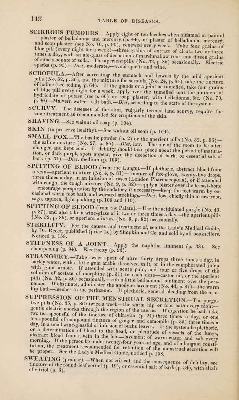 TABLE OF DISEASES. S CIRROUS TUMOURS.—Apply eight or ten leeches when inflamed or painful plaster of belladonna and mercury (p. 44), or plaster of belladonna, mercurtf, and soap plaster (see No. 70, p. 90), renewed every week. Take four grains of blue pill (every night for a week)—three grains of extract of cicuta two or three imes a day, with an ale-glass of decoction of marshmallow-root, and fifteen grains of subcarbonate of soda. The aperient pills (No. 32, p. 86) occasionally. Electric sparks (p. 93) —Diet, moderate,—avoid spirits and wine. CJor,rectin^ the sumach and bowels by the mild aperient pills (No. 32, p. 86), and the mixture for scrofula (No. 24, p. 84), take the tincture of iodine (see iodine, p. 64). If the glands or a joint be tumefied, take four grains * of blue pill every night for a week, apply over the tumefied part the ointment of lyclnodate of potass (see p. 66) or soap plaster, with belladonna, &c. (No. 70, p. JO) Malvern water—salt bath .—Diet, according to the state of the system. dlseases of fhe skin> vulgarly termed land scurvy, require the same treatment as recommended for eruptions of the skin. 3 H SHAVING.—See walnut oil soap (p. 104). SKIN (to preserve healthy).—See walnut oil soap (p. 104). P°-X;—T/hxTbaniiic powder (P* 2) or the aperient pills (No. 32, p. 86)— e saline mixture (No. 27, p. 85).—Diet, low. The air of the room to be often Honngnrd6anil kq)t 1°°°* U deblllty should take place about the period of matura- bark Z 3^ pun? f Sp°? the decoction of bark, or essential salt of Dark (p. 34),—Diet, medium (p. 105). SPITTING OF BLOOD (from the Lungs).—If plethoric, abstract blood from thr?nt~apeneint n?ixtur? (N°* 4> P- 81)—tincture of fox-glove, twenty-five drops, •,fe t,m®s a day> in an !nfus,on of roses (London Pharmacopoeia), or if attended with cough, the cough mixture (No. 9, p. 82)-applya blister over the breast-bone encourage perspiration by the sudatory if necessary—keep the feet warm by oc- casiona! warm foot bath and worsted stockings.—Diet, low, chiefly thin arrow-root, sago, tapioca, light pudding (p. 109 and 110). SPIJ7TINf FLOOD (from the Palate).—Use the acidulated gargle (No. 40, fPNo7 32 n ke a Wme'g aSS °f UJwo or three times a day—the aperient pills f^o. 32, p. 86), or aperient mixture (No. 5, p. 82) occasionally. SI ERILITY.—For the causes and treatment of, see the Lady’s Medical Guide NodcedRpe.ei58PUbllShed (PnCe ^ Simpkin and Co- and sold by all booksellers! STIFFNESS OF A JOINT.—Apply the naphtha liniment (p. 38). See shampooing (p. 94). Electricity (p. 93). p ' STRANGURY.—Take sweet spirit of nitre, thirty drops three times a day in barley water, with a little gum arabic dissolved in it, or in the camphorated julep with gum arabic. If attended with acute pain, add four or five drops of the Pi Us fNo 32Cn 86^ (P* 3,1} !° ,each d^-castor oil, or the aperient ninm If KP/- V oc5as!onally~7™b a little belladonna ointment over the peri- naeum. if obstinate, administer the anodyne lavement (No. 43, p. 87)—the warm ^ hip bath-leeches to the perinmum. If plethoric, general bleeding from the a™ SUPPRESSION OF THE MENSTRUAL SECRETION.—The purga¬ tive pills (No. 35, p. 86) twice a week—the warm hip or foot bath every mght— gentle electric shocks through the region of the uterus. If digestion be bad&take eWa°- ToZTZt* °f ^ ^ of ***** (P- 2» three times a day o’r one spoonful of compound tincture of ginger and camomile (p. 35) three times a day, m a small wine-glassful of infusion of buchu leaves. If the system be plethoric or a determination of blood to the head, or plenitude of vessels of the lungs’ mominl I°f°,h 3 T iaA the foo‘-lavement of warm water and sale eve3 morning. If the person be under twenty-four years of age, and of a languid consti be proper6 “sTtbelT“ m'H^l ’r .r,etention of the menstrual secretion will ue proper, bee the Lady s Medical Guide, noticed p. 158. SWEATING (profuse).-When not critical, and the consequence of debility see of vTtrioV/p! 6)!°Und' 6af COr”eI (P' 19)’ °r essential salt of bark(P- 34), with elixir