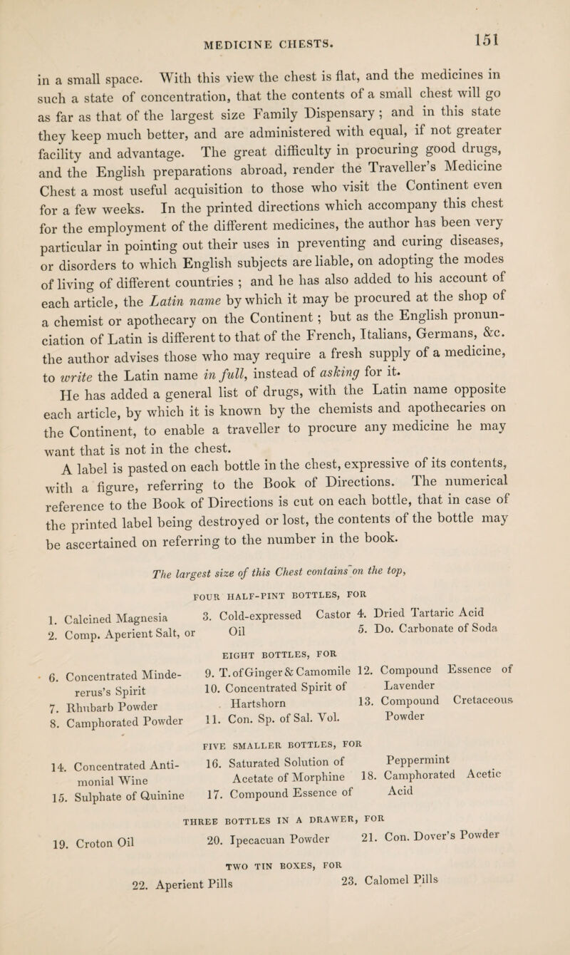 in a, small space. With this view the chest is flat, and the medicines in such a state of concentration, that the contents of a small chest will go as far as that of the largest size Family Dispensary ; and in this state they keep much better, and are administered with equal, if not greater facility and advantage. The great difficulty in procuring good drugs, and the English preparations abroad, render the Traveller s Medicine Chest a most useful acquisition to those who visit the Continent even for a few weeks. In the printed directions which accompany this chest for the employment of the different medicines, the author has been very particular in pointing out their uses in preventing and curing diseases, or disorders to which English subjects are liable, on adopting the modes of living of different countries ; and he has also added to his account of each article, the Latin name by which it may be procured at the shop of a chemist or apothecary on the Continent ; but as the English pronun¬ ciation of Latin is different to that of the French, Italians, Germans, &c. the author advises those who may require a fresh supply of a medicine, to write the Latin name in full, instead of asking for it. He has added a general list of drugs, with the Latin name opposite each article, by which it is known by the chemists and apothecaries on the Continent, to enable a traveller to procure any medicine he may want that is not in the chest. A label is pasted on each bottle in the chest, expressive of its contents, with a figure, referring to the Book of Directions. The numerical reference to the Book of Directions is cut on each bottle, that in case of the printed label being destroyed or lost, the contents of the bottle may be ascertained on referring to the number in the book. The largest size of this Chest contains on the top, FOUR HALF-PINT BOTTLES, FOR 1 Calcined Magnesia 3. Cold-expressed Castor 4. Dried Tartaric Acid 2. Comp. Aperient Salt, or Oil 5- Do. Carbonate of Soda EIGHT BOTTLES, FOR 6. Concentrated Minde- 9. T. of Ginger & Camomile 12. Compound Essence of rerus’s Spirit 10- Concentrated Spirit of Lavender 7. Rhubarb Powder Hartshorn 13. Compound Cretaceous 8. Camphorated Powder 11. Con. Sp. of Sal. Vol. Powder 14. Concentrated Anti- monial Wine 15. Sulphate of Quinine FIVE SMALLER BOTTLES, FOR 16. Saturated Solution of Peppermint Acetate of Morphine 18. Camphorated Acetic 17. Compound Essence of Acid THREE BOTTLES IN A DRAWER, FOR 19 Croton Oil 20. Ipecacuan Powder 21. Con. Dover’s Powder TWO TIN BOXES, FOR 22. Aperient Pills 23. Calomel Pills
