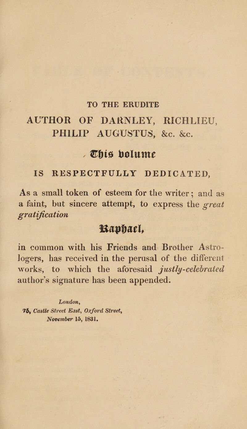 TO THE ERUDITE AUTHOR OF DARNLEY, RICHLIEU, PHILIP AUGUSTUS, &c. &c. . boluinc IS RESPECTFULLY DEDICATED, Asa small token of esteem for the writer; and as a faint, but sincere attempt, to express the great gratification uaptmh in common with his Friends and Brother Astro¬ logers, has received in the perusal of the different works, to which the aforesaid justly-celebrated author’s signature has been appended. London^ 76, Castle Street East^ Oxford Street, November 15, 1831.