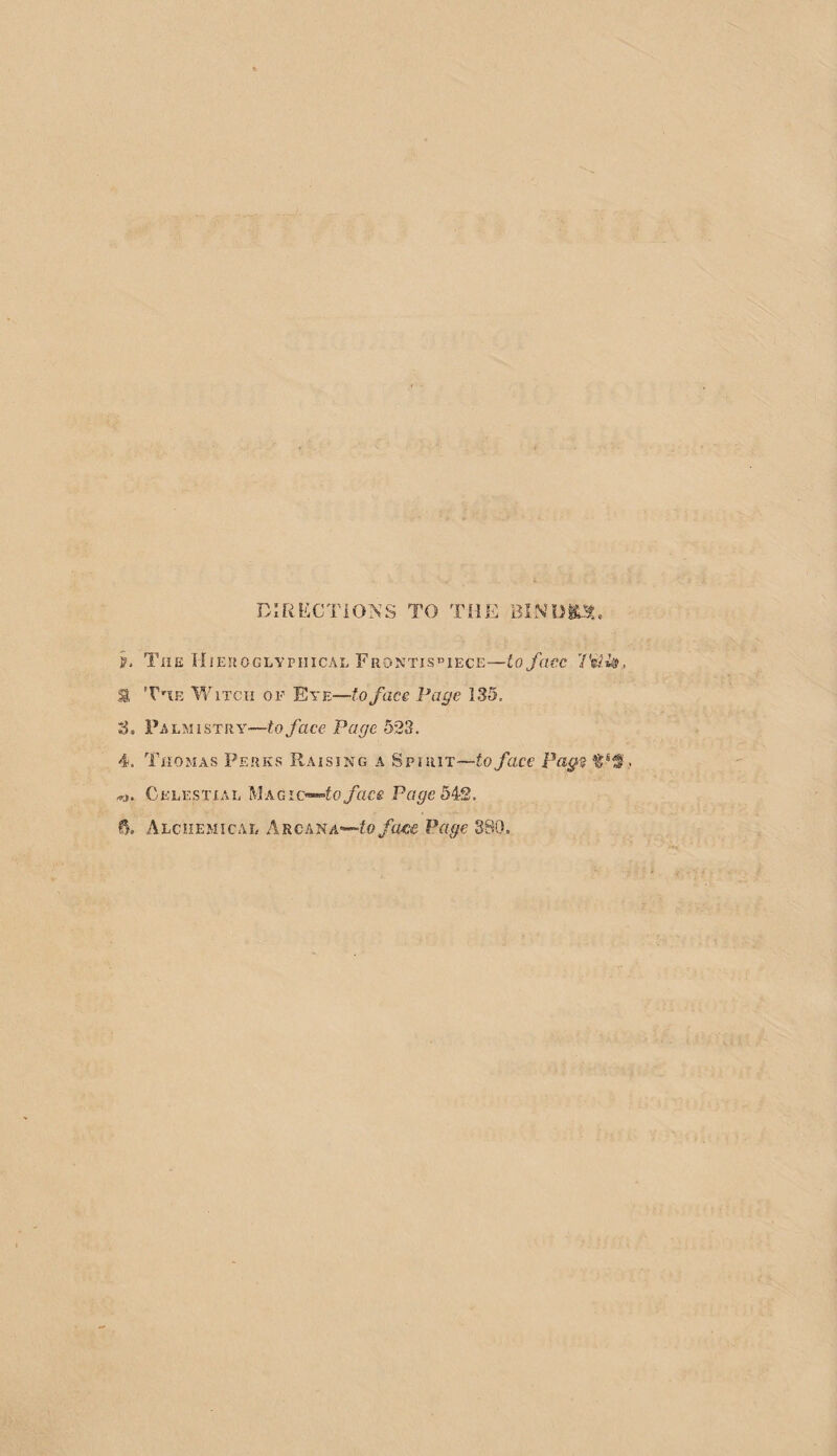 h TiiE lilEROGLYPIIICAL FrONTIS'^IECE—io f(WC 2 'VnE Y/ixcii OF Eye—to face Page 135. 3. Palmistry—to face Page 523. 4. Thomas Perks Raising a Spirit—to face Pag^ Celestial MagPcr^e 542.