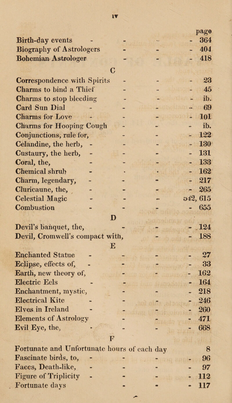 Birth-day events page 364 Biography of Astrologers - - 404 Bohemian Astrologer - - 418 C Correspondence with Spirits - - 23 Charms to bind a Thief - - 45 Charms to stop bleeding - - ib. Card Sun Dial - - 69 Charms for Love - - 101 Charms for Hooping Cough - - ib. Conjunctions, rule for, - - 122 Celandine, the herb, - - - 130 Custaury, the herb. - - 131 Coral, the. - - 133 Chemical shrub ■ - 162 Charm, legendary. - mm 217 Cluricaune, the. - - 265 Celestial Magic ,615 Combustion - m 655 D Devil’s banquet, the. . 124 Devil, Cromwell’s compact with. - - 188 E Enchanted Statue - - 27 Eclipse, eifects of. - - 33 Earth, new theory of. - - 162 Electric Eels - 164 Enchantment, mystic, - - 218 Electrical Kite «■ - 246 Elves in Ireland » - 260 Elements of Astrologv ■■ - 471 Evil Eye, the. - - 668 F Fortunate and Unfortunate hours of each day 8 Fascinate birds, to, - 96 FaceSj Death-like, - 97 Figure of Triplicity - - 112 Fortunate days m 117