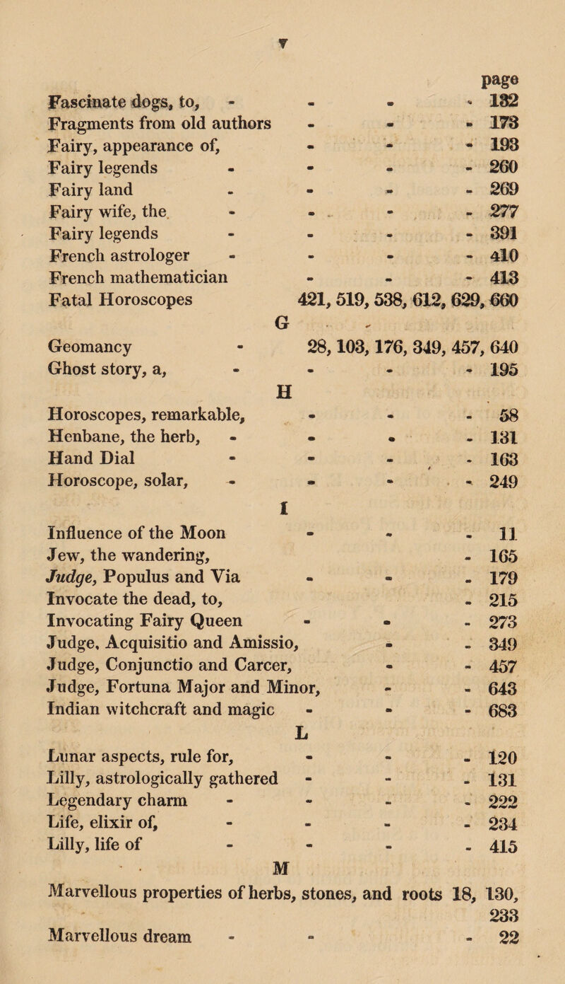 Y Fascinate dogs, to. Fragments from old authors Fairy, appearance of. Fairy legends Fairy land Fairy wife, the. Fairy legends French astrologer French mathematician Fatal Horoscopes G page ^ 182 - 178 - 193 421, 519,538, 612, 629,660 Geomancy Ghost story, a. Horoscopes, remarkable. Henbane, the herb. Hand Dial Horoscope, solar. H 28,103,176, 349, 457, 640 - 195 • • . - 131 - 163 - • - 249 1 Influence of the Moon Jew, the wandering. Judge, Populus and Via Invocate the dead, to, Invocating Fairy Queen Judge, Acquisitio and Amissio, Judge, Conjunctio and Career, Judge, Fortuna Major and Minor, Indian witchcraft and magic L Lunar aspects, rule for, Lilly, astrologically gathered Legendary charm Life, elixir of, Lilly, life of - - - 11 - 165 - 179 . 215 - 273 - 349 - 457 - 643 - 683 - 120 - 131 - 222 - 234 - 415 M Marvellous properties of herbs, stones, and roots 18, 130, 233 - 22 Marvellous dream