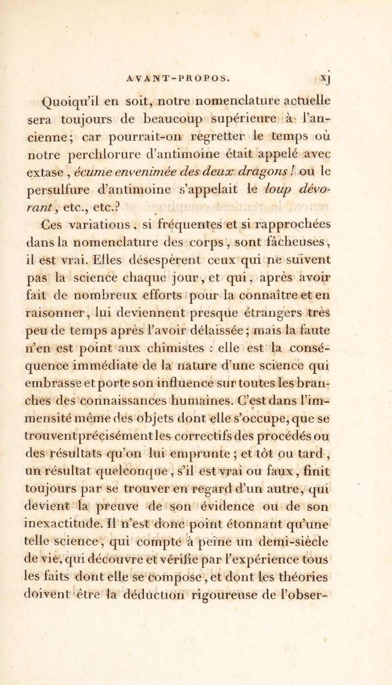 Quoiqu’il en soit, notre nomenclature actuelle sera toujours de beaucoup supérieure à l’an- cienne; car pourrait-on regretter le temps où notre perchlorure d’antimoine était appelé avec extase , écume envenimée des deux dragons ! ou le persulfure d’antimoine s’appelait le loup dévo- rant , etc., etc.? Ces variations , si fréquentes et si rapprochées dans la nomenclature des corps, sont fâcheuses, il est vrai. Elles désespèrent ceux qui ne suivent pas ia science chaque jour, et qui, après avoir fait de nombreux efforts pour la connaître et en raisonner, lui deviennent presque étrangers très peu de temps après l’avoir délaissée ; mais la faute n’en est point aux chimistes : elle est la consé- quence immédiate de la nature d’une science qui embrasse et porte son influence sur toutes les bran- ches des connaissances humaines. C’est dans Fim- * mensité meme des objets dont elle s’occupe, que se trouvent précisément les correctifs des procédés ou des résultats qu’on lui emprunte ; et tôt ou tard , un résultat quelconque, s’il est vrai ou faux, finit toujours par se trouver en regard d’un autre, qui devient la preuve de son évidence ou de son inexactitude. Il n’est donc point étonnant qu’une telle science, qui compte à peine un demi-siècle de vie, qui découvre et vérifie par l’expérience tous les faits dont elle se compose, et dont les théories doivent être la déduction rigoureuse de l’obser-