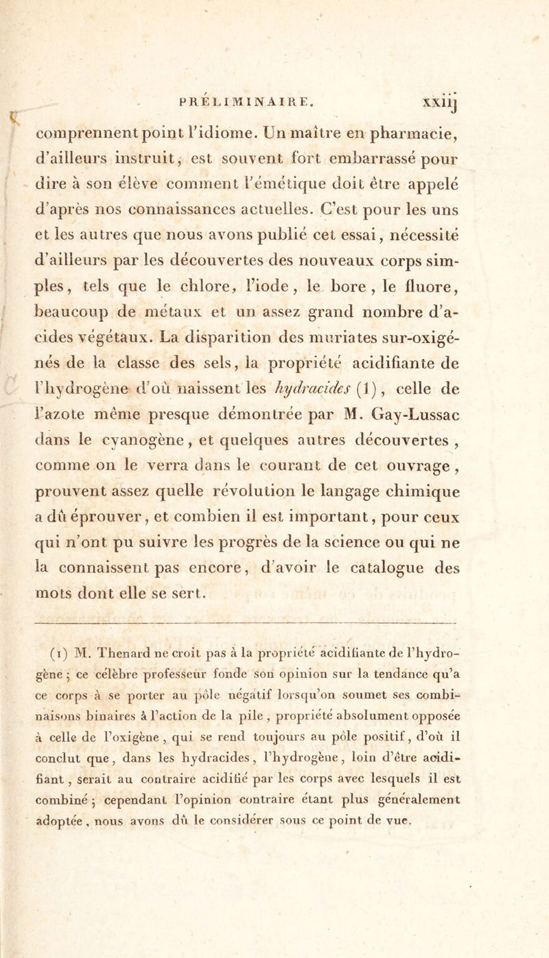 PRELIMINAIRE. XXllj comprennent point l'idiome. Un maître en pharmacie, d’ailieurs instruit, est souvent fort embarrassé pour dire à son élève comment l'émétique doit être appelé d’après nos connaissances actuelles. C’est pour les uns et les autres que nous avons publié cet essai, nécessité d’ailleurs par les découvertes des nouveaux corps sim- ples, tels que le chlore, l’iode, le bore, le fluoré, beaucoup de métaux et un assez grand nombre d’a- cides végétaux. La disparition des muriates sur-oxigé- nés de la classe des sels, la propriété acidifiante de f hydrogène d où naissent les hydraçides (1), celle de l’azote même presque démontrée par M. Gay-Lussac dans le cyanogène , et quelques autres découvertes, comme on le verra dans le courant de cet ouvrage , prouvent assez quelle révolution le langage chimique a du éprouver, et combien il est important, pour ceux qui n’ont pu suivre les progrès de la science ou qui ne la connaissent pas encore, d’avoir le catalogue des mots dont elle se sert. (i) M. Thénard ne croit pas à la propriété acidifiante de l’hydro- gène ; ce célèbre professeur fonde son opinion sur la tendance qu’a ce corps à se porter au pôle négatif lorsqu’on soumet ses combi- naisons binaires â l’action de la pile , propriété absolument opposée à celle de l’oxigène , qui se rend toujours au pôle positif, d’où il conclut que, dans les hydraçides, l’hydrogène, loin d’être acidi- fiant , serait au contraire acidifié par les corps avec lesquels il est combiné 5 cependant l’opinion contraire étant plus généralement adoptée , nous avons du le considérer sous ce point de vue.