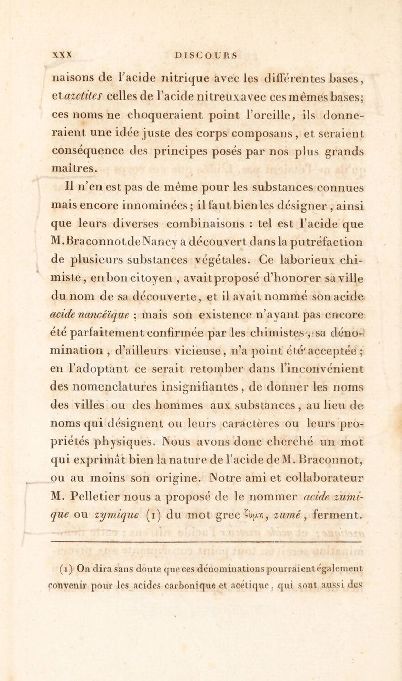 liaisons de l’acide nitrique avec les différentes bases, etazctites celles de l’acide nitreuxavec ces mêmes bases; ces noms ne choqueraient point l’oreille, ils donne- raient une idée juste des corps composans, et seraient conséquence des principes posés par nos plus grands maîtres. Il n’en est pas de même pour les substances connues mais encore innommées ; il faut bien les désigner , ainsi que leurs diverses combinaisons : tel est l’acide que M.Braconnotde Nancy a découvert dans la putréfaction de plusieurs substances végétales. Ce laborieux chi- miste, en bon citoyen , avait proposé d’honorer sa ville du nom de sa découverte, et il avait nommé son acide acide nancéïque : mais son existence n’ayant pas encore été parfaitement confirmée par les chimistes , sa déno- mination , d’ailleurs vicieuse, n’a point été'acceptée ; en l’adoptant ce serait retomber dans l’inconvénient des nomenclatures insignifiantes, de donner les noms des villes ou des hommes aux substances, au lieu de noms qui désignent ou leurs caractères ou leurs pro- priétés physiques. Nous avons donc cherché un mot qui exprimât bien la nature de l’acide deM. Braconnot, ou au moins son origine. Notre ami et collaborateur M. Pelletier nous a proposé de le nommer acide zumi- que ou zymique (i) du mot grec Cùuri? zamé, ferment. (i) On dira sans doute que ces dénominations pourraient également convenir pour les acides carbonique et acétique, qui sont aussi des