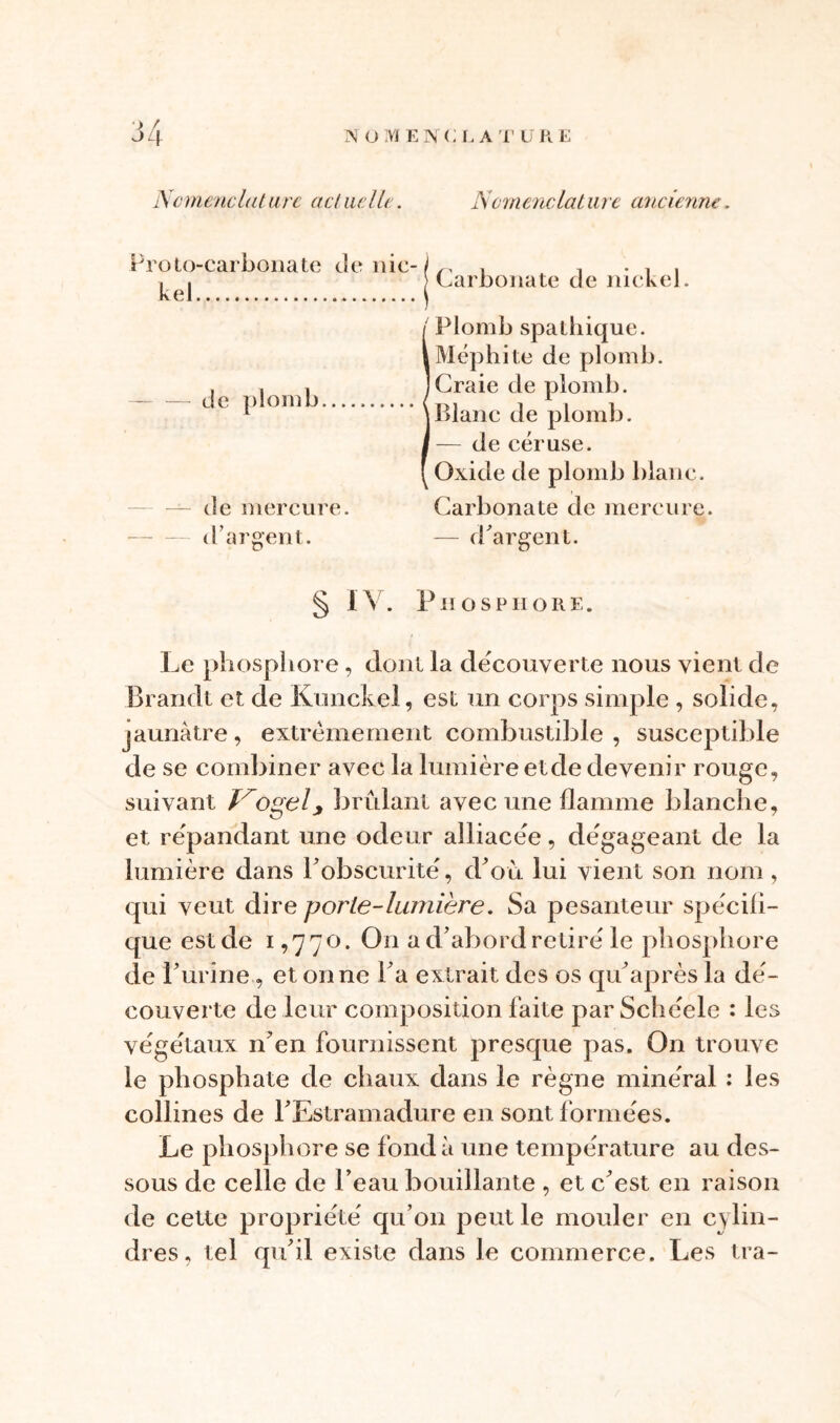 N üMENC l,AT UK E Nomenclature actuelle. Nomenclature ancienne. Proto-carbonate de nie- / ^ . . , , ^ I Carbonate de nickel. I Plomb spathique. iMéphite de plomb. . , , ]Craie de plomb. de plomb {7 1 , -, 1 \blanc de plomb. I — de céruse. [ Oxide de plomb blanc. — de mercure. Carbonate de mercure, d’argent. — d'argent. § IV. Phosphore. Le phosphore, dont la decouverte nous vient de Brandi et de Kunckel, est un corps simple , solide, jaunâtre, extrêmement combustible , susceptible de se combiner avec la lumière et de devenir rouge, suivant Trogel, brûlant avec une flamme blanche, et répandant une odeur alliacée, dégageant de la lumière dans l’obscurité, d’où lui vient son nom, qui veut dire porte-lumière. Sa pesanteur spécifi- que est de i, 77°. On a d’abord retiré le phosphore de l’urine, et on ne l’a extrait des os qu’après la dé- couverte de leur composition faite par Schéele : les végétaux n’en fournissent presque pas. On trouve le phosphate de chaux dans le règne minéral : les collines de l’Estramadure en sont formées. Le phosphore se fonda une température au des- sous de celle de l’eau bouillante , et c’est en raison de cette propriété qu’on peut le mouler en cylin- dres, tel qu’il existe dans le commerce. Les tra-