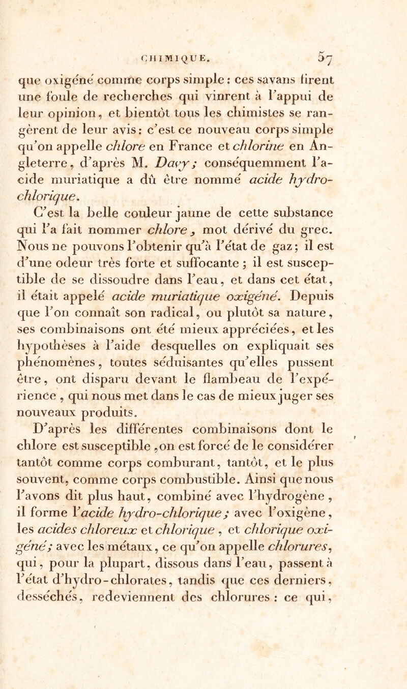 que oxigéné comme corps simple : ces savans tirent une foule de recherches qui vinrent à l’appui de leur opinion, et bientôt tous les chimistes se ran- gèrent de leur avis : c’est ce nouveau corps simple qu’on appelle chlore en France et chlorine en An- gleterre, d’après M. Davy ; conséquemment Fa- cide muriatique a dû être nommé acide hydro- chlorique. C’est la belle couleur jaune de cette substance qui Fa fait nommer chlore , mot dérivé du grec. Nous ne pouvons Fobtenir qu’à Fétat de gaz; il est d’une odeur très forte et suffocante ; il est suscep- tible de se dissoudre dans l’eau, et dans cet état, il était appelé acide muriatique oæigéné. Depuis que Fon connaît son radical, ou plutôt sa nature, ses combinaisons ont été mieux appréciées, elles hypothèses à Faide desquelles on expliquait ses phénomènes, toutes séduisantes qu’elles pussent être, ont disparu devant le flambeau de l’expé- rience , qui nous met dans le cas de mieux juger ses nouveaux produits. D’après les différentes combinaisons dont le chlore est susceptible ,on est forcé de le considérer tantôt comme corps comburant, tantôt, et le plus souvent, comme corps combustible. Ainsi que nous l’avons dit plus haut, combiné avec l’hydrogène , il forme Y acide hydro-chlorique ; avec l’oxigène, les acides chloreuæ et chlorique , et chlorique oæi- gené; avec les métaux, ce qu’on appelle chlorures, qui, pour la plupart, dissous dans l’eau, passent à Fétat d’hydro-chlorates, tandis que ces derniers, desséchés, redeviennent des chlorures: ce qui,