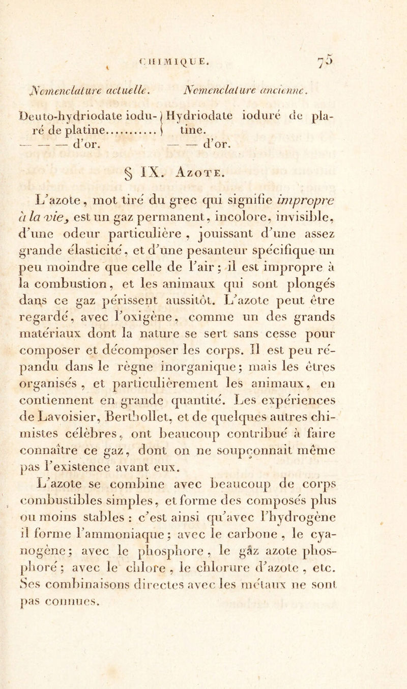 Üeuto-hydriodate iodu- ) Hydriodate ioduré de pla- ré de platine ) tine. d’or. — d’or. § IX. Azote. L’azote, mot tire du grec qui signifie impropre ci la viey est un gaz permanent, incolore, invisible, d'une odeur particulière , jouissant d’une assez grande élasticité, et d’une pesanteur spécifique un peu moindre que celle de Fair ; il est impropre à la combustion, et les animaux qui sont plongés dans ce gaz périssent aussitôt. I/azote peut être regardé, avec Foxigène, comme un des grands matériaux dont la nature se sert sans cesse pour composer et décomposer les corps. Il est peu ré- pandu dans le règne inorganique ; mais les êtres organisés , et particulièrement les animaux, en contiennent en grande quantité. Les expériences de Lavoisier, Bertbollet, et de quelques autres chi- mistes célèbres, ont beaucoup contribué à faire connaître ce gaz, dont on ne soupçonnait même pas F existence avant eux. L’azote se combine avec beaucoup de corps combustibles simples, et forme des composés plus ou moins stables : c’est ainsi qu’avec l’hydrogène il forme l’ammoniaque; avec le carbone , le cya- nogène ; avec le phosphore , le gaz azote phos- phore' ; avec le chlore , le chlorure d’azote , etc. Ses combinaisons directes avec les métaux ne sont pas connues.