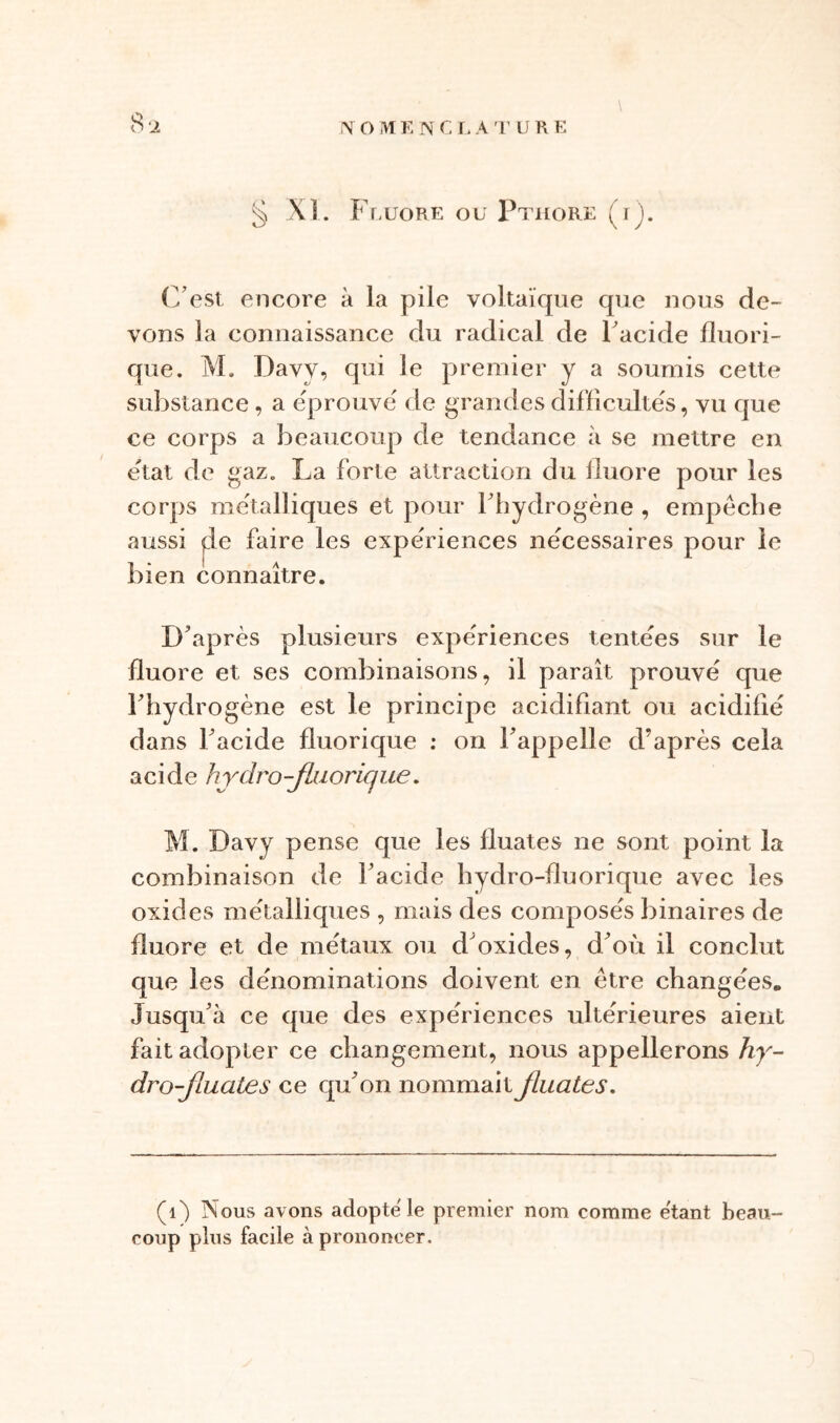 8-2 \ § XL Fluoré ou Pthore (rj. (Lest encore à la pile voltaïque que nous de- vons la connaissance du radical de 1 acide fluori- que. M. Davv, qui le premier y a soumis cette substance, a éprouvé de grandes difficultés, vu que ce corps a beaucoup de tendance à se mettre en état de gaz. La forte attraction du fluoré pour les corps métalliques et pour l’hydrogène , empêche aussi yle faire les expériences nécessaires pour le bien connaître. D’après plusieurs expériences tentées sur le fluoré et ses combinaisons, il paraît prouvé que l’hydrogène est le principe acidifiant ou acidifié dans l’acide fluorique : on l’appelle d’après cela acide hydro-flaorique. M. Davy pense que les fluates ne sont point la combinaison de l’acide hydro-fluorique avec les oxides métalliques , mais des composés binaires de fluoré et de métaux ou d'oxides, d’où il conclut que les dénominations doivent en être changées. Jusqu’à ce que des expériences ultérieures aient fait adopter ce changement, nous appellerons hy- dro-Jiuates ce qu’on n o m m a i t jlu a te s. (1) Nous avons adopte le premier nom comme étant beau- coup plus facile à prononcer.