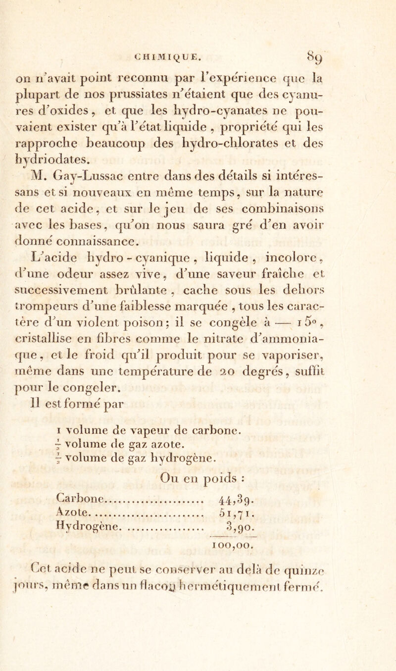 on 11 avait point reconnu par l'expérience que la plupart de nos prussiates n'étaient que des cyanu- res d'oxides, et que les hydro-cyanates ne pou- vaient exister qu'à F état liquide , propriété qui les rapproche beaucoup des hydro-chlorates et des hydriodates. M. Gay-Lussac entre dans des details si intëres- sans et si nouveaux en meme temps, sur la nature de cet acide, et sur le jeu de ses combinaisons avec les bases, qu'on nous saura gré d'en avoir donne connaissance. L'acide hydro - cyanique , liquide , incolore , d'une odeur assez vive, d'une saveur fraîche et successivement brûlante , cache sous les dehors trompeurs d'une faiblesse marquée , tous les carac- tère d'un violent poison ; il se congèle à — 1 5° , cristallise en fibres comme le nitrate d'ammonia- que , et le froid qu'il produit pour se vaporiser, meme dans une température de 20 degrés, suffit pour le congeler. Il est formé par 1 volume de vapeur de carbone. - volume de gaz azote. 7 volume de gaz hydrogène. Ou en poids : Carbone 44,39. Azote 5.1,71. Hydrogène 3,90. 100,00. Cet acide ne peut se conserver au delà de quinze jours, meme dans un flacoû hermétiquement fermé.