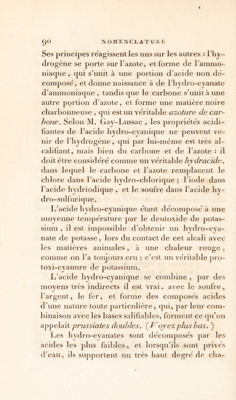 Ses principes réagissent les uns sur les autres : l'hy« drogène se porte sur l'azote, et forme de l’ammo- niaque , qui s'unit à une portion d'acide non dé- compose , et donne naissance à de l'hydro-cyanate d'ammoniaque , tandis que le carbone s'unit à une autre portion d'azote, et forme une matière noire charbonneuse , qui est un véritable azoture de car- bone. Selon M. Gay-Lussac , les propriétés acidi- fiantes de l'acide hydro-cyanique ne peuvent ve- nir de l'hydrogène, qui par lui-même est très ai- califîant, mais bien du carbone et de l’azote : il doit être considéré comme un véritable hydracide, dans lequel le carbone et l’azote remplacent le chlore dans l’acide hydro-chlorique ; l'iode dans l'acide hydriodique , et le soufre dans l'acide hy- dro-sulfurique. L'acide hydro-cyanique étant décomposé à une moyenne température par le deutoxide de potas- sium , il est impossible d'obtenir un hydro-cya- nate de potasse, lors du contact de cet alcali avec les matières animales, à une chaleur rouge, comme on l'a toujours cru : c'est un véritable pro- toxi-cyanure de potassium. L'acide hydro-cyanique se combine , par des moyens très indirects il est vrai, avec le soufre, l’argent, le fer, et forme des composés acides d'une nature toute particulière, qui, par leur com- binaison avec les bases salifiables, forment ce qu'on appelait prussiates doubles. ( Voyez plus bas. ) Les hydro-cyanates sont décomposés par les acides les plus faibles, et lorsqu'ils sont privés d'eau, ils supportent un très haut degré de cha-