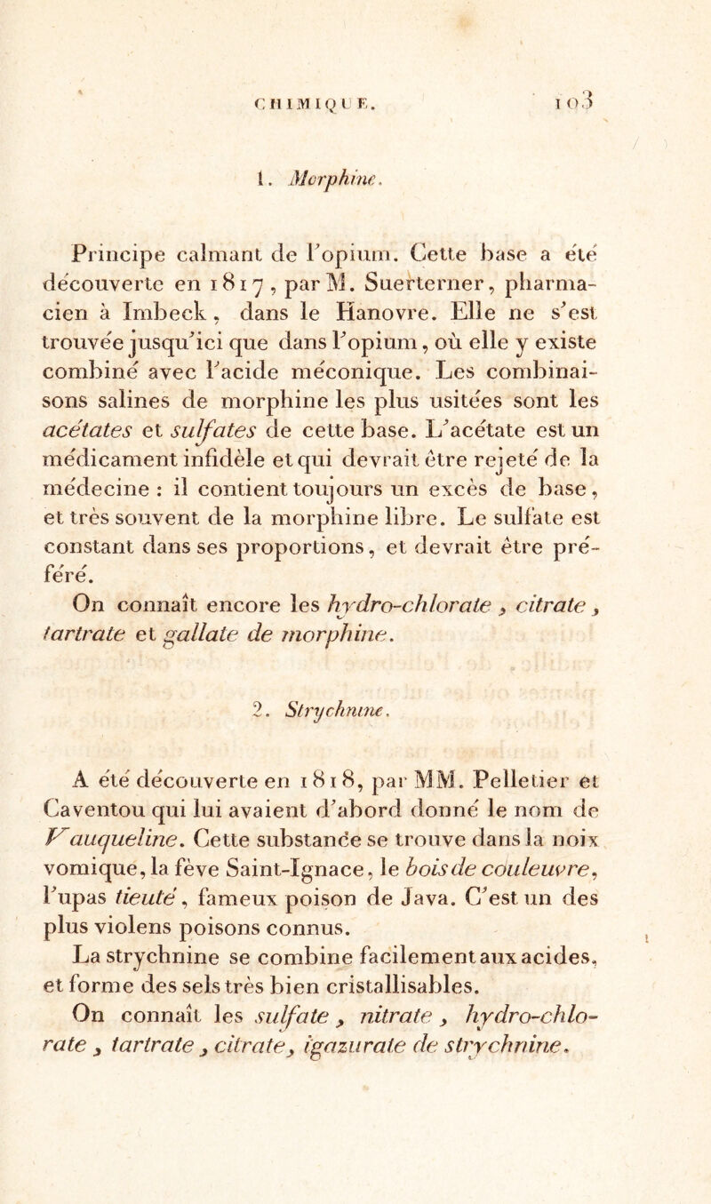 / une. Principe calmant de F opium. Cette hase a ëtë decouverte en 1817, parM. Suerterner, pharma- cien à Imbeck, dans le Hanovre. Elle ne s'est trouvée jusqu'ici que dans Fopium, où elle y existe combine avec Facide mëconique. Les combinai- sons salines de morphine les plus usitées sont les acétates et sulfates de cette base. L'acétate est un médicament infidèle et qui devrait être rejeté de la médecine: il contient toujours un excès de base, et très souvent de la morphine libre. Le sulfate est constant dans ses proportions, et devrait être pré- féré. On connaît encore les hydro-chlorate , citrate . tartrate et gallate de morphine. 2. Strychnine. A été découverte en 1818, par MM. Pelletier et Caventou qui lui avaient d'abord donné le nom de ïy aucjueline. Cette substance se trouve dans la noix vomique, la fève Saint-Ignace, le bois de couleuvre, Fupas tieuté, fameux poison de Java. C'est un des plus violens poisons connus. La strychnine se combine facilement aux acides, et forme des sels très bien cristallisables. On connaît les sulfate , nitrate > hydro-chlo- rate j tartratecitrate, igazurate de strychnine «