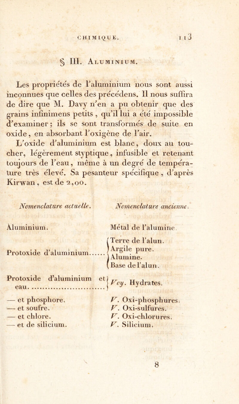 •y § III. A LU MINIUM. Les propriétés de Faluminium nous sont aussi inconnues que celles des précédens. Il nous suffira de dire que M. Davy n'en a pu obtenir que des grains infinimens petits , qu’il lui a été impossible d'examiner ; ils se sont transformés de suite en oxide, en absorbant Foxigène de Fair. L’oxide d’aluminium est blanc, doux au tou- cher, légèrement styptique, infusible et retenant toujours de Feau, même à un degré de tempéra- ture très élevé. Sa pesanteur spécifique , diaprés Kirwan , est de 2,00. Nomenclature actuelle. Aluminium. Protoxide d’aluminium Protoxide d’aluminium eau — et phosphore. -— et soufre. — et chlore. —- et de silicium. Nomenclature ancienne-, Métal de l’alumine. /Terre de l’alun. /Argile pure. (Alumine. Base de l’alun. V. Oxi-phosphures, V. Oxi-sulfures. V. Oxi-chlorures. V. Silicium. 8