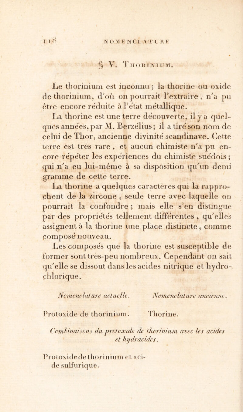 l I S § V. Tiiokinium. Le thorinium est inconnu; la thorine ou oxide de thorinium, d où on pourrait l'extraire , n'a pu être encore réduite à F état métallique. La thorine est une terre decouverte, il y a quel- ques années, par M. Berzelius; il a tire son nom de celui de Thor, ancienne divinité Scandinave. Celte terre est très rare , et aucun chimiste n'a pu en- core répéter les expériences du chimiste suédois ; qui n'a eu lui-même à sa disposition qu'un demi gramme de cette terre. La thorine a quelques caractères qui la rappro- chent de la zircone , seule terre avec laquelle on pourrait la confondre ; mais elle s'en distingue par des propriétés tellement différentes , qu'elles assignent à la thorine une place distincte, comme composé nouveau. Les composés que la thorine est susceptible de former sont très-peu nombreux. Cependant on sait qu'elle se dissout dans les acides nitrique et hydro- çhlorique. Nomenclature actuelle. Nomenclature ancienne. Protoxide de thorinium. Thorine. Combinaisons du protoxide de thorinium avec les acides et hydracides. Protoxide de thorinium et aci- de sulfurique.