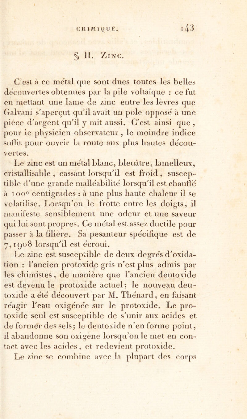 43 § II. Zinc. C’est à ce métal que sont dues toutes les belles découvertes obtenues par la pile voltaïque : ce fut en mettant une lame de zinc entre les lèvres que Galvani s'aperçut qu'il avait un pôle opposé à une pièce d'argent qu'il y mit aussi. C'est ainsi que , pour le physicien observateur, le moindre indice suffit pour ouvrir la route aux plus hautes décou- vertes. Le zinc est un métal blanc, bleuâtre, lamelleux, cristallisable , cassant lorsqu'il est froid, suscep- tible d'une grande malléabilité lorsqu'il est chauffé à ioo° centigrades : à une plus haute chaleur il se volatilise. Lorsqu'on le frotte entre les doigts, il manifeste sensiblement une odeur et une saveur qui lui sont propres. Ce métal est assez ductile pour passer à la filière. Sa pesanteur spécifique est de 7,1908 lorsqu'il est écroui. Le zinc est susceptible de deux degrés d'oxida- tion : l'ancien protoxide gris n'est plus admis par les chimistes , de manière que l’ancien deutoxide est devenu le protoxide actuel; le nouveau deu- toxide a été découvert par M. Thénard, en faisant réagir l'eau oxigénée sur le protoxide. Le pro- toxide seul est susceptible de s'unir aux acides et de former des sels; le deutoxide n'en forme point, il abandonne son oxigène lorsqu’on le met en con- tact avec les acides, et redevient protoxide. Le zinc se combine avec la plupart des corps