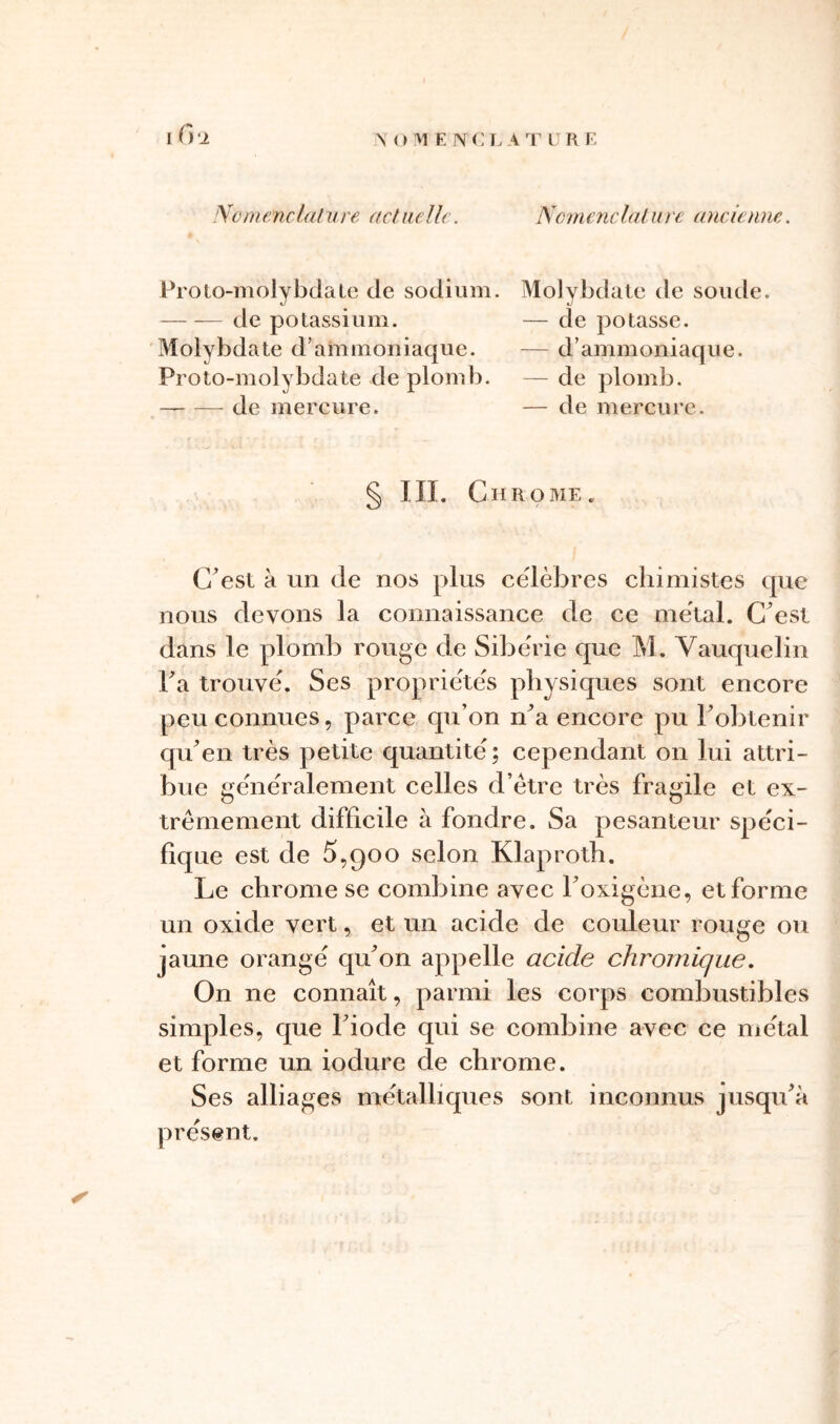 Proio-molybclale de sodium. Molybdate de soude. de potassium. — de potasse. Molybdate d’ammoniaque. — d’ammoniaque. Proto-molybdate de plomb. — de plomb. — de mercure. — de mercure. § III. Chrome. C’est à un de nos plus célébrés chimistes que nous devons la connaissance de ce métal. C’est dans le plomb rouge de Sibérie que M. Vauquelin ha trouvé. Ses propriétés physiques sont encore peu connues, parce cpi’on n’a encore pu l’obtenir qu’en très petite quantité; cependant on lui attri- bue généralement celles d’ètre très fragile et ex- trêmement difficile à fondre. Sa pesanteur spéci- fique est de 5,900 selon Klaproth. Le chrome se combine avec l’oxigène, et forme un oxide vert, et un acide de couleur rouge ou jaune orangé qu’on appelle acide chronique. On ne connaît, parmi les corps combustibles simples, que l’iode qui se combine avec ce métal et forme un iodure de chrome. Ses alliages métalliques sont inconnus jusqu’à présent.