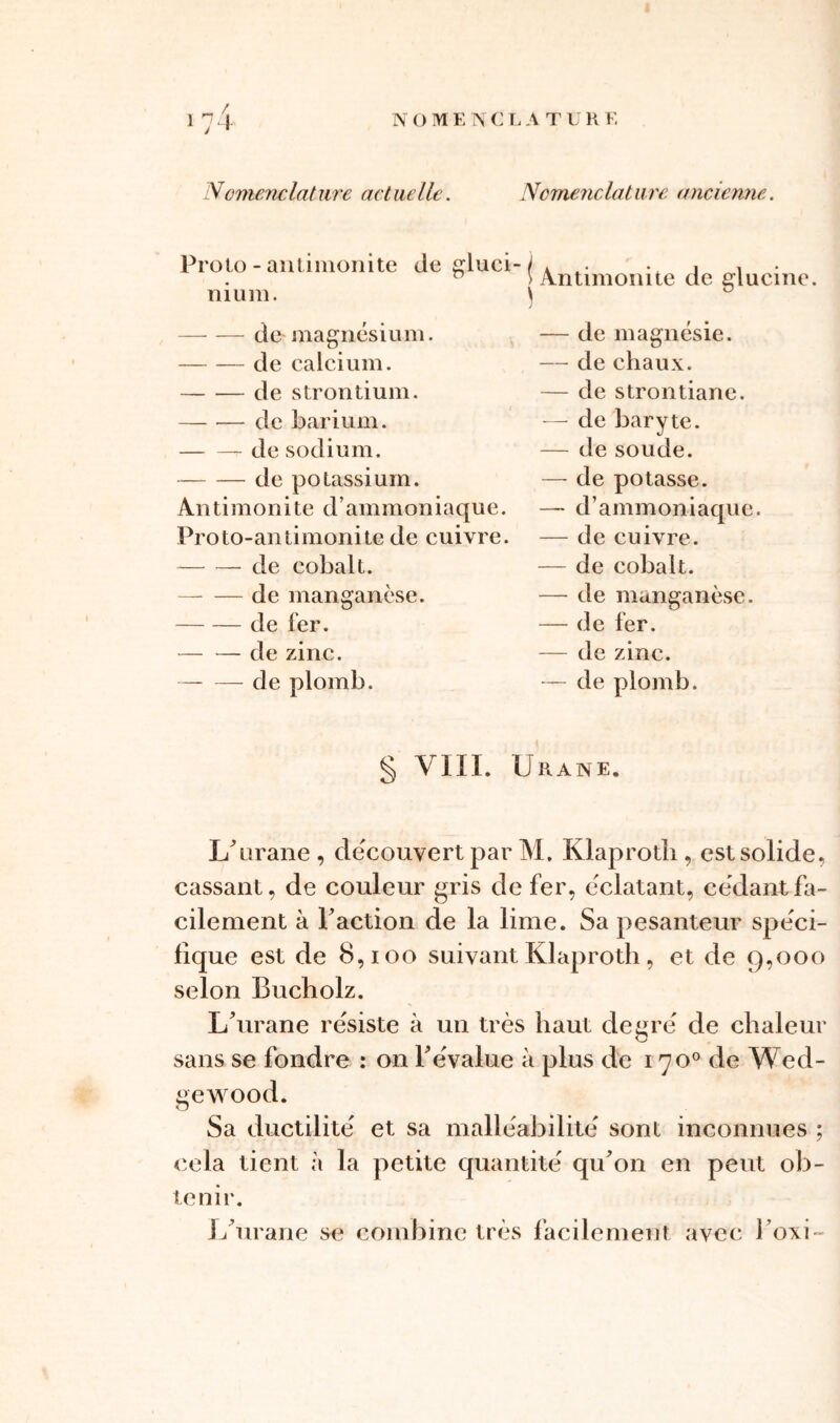 Proto - antimonite nium. —- — de-magnésium. de calcium. — — de strontium. de barium. de sodium. de potassium. An t i m o n i te d ’ am mon i a qu e. Proto-an timonite de cuivre. de cobalt. — — de manganèse. de fer. de zinc. de plomb. Antimonite de glucine. — de magnésie. — de chaux. — de strontiane. — de baryte. — de soude. — de potasse. — d’ammoniaque. — de cuivre. — de cobalt. — de manganèse. — de fer. — de zinc. — de plomb. de gluci- j i § VIII. Urane. IAirane , découvert par M, Klaprotli, est solide., cassant, de couleur gris de fer, éclatant, cédant fa- cilement à Faction de la lime. Sa pesanteur spéci- fique est de 8,100 suivant Klaproth, et de 9,000 selon Bucholz. I/urane résiste à un très haut degré de chaleur sans se fondre : on F évalue à plus de 1700 de Wed- gewood. Sa ductilité et sa malléabilité sont inconnues ; cela tient à la petite quantité qu^on en peut ob- tenir. 1/urane se combine très facilement avec l’oxi-