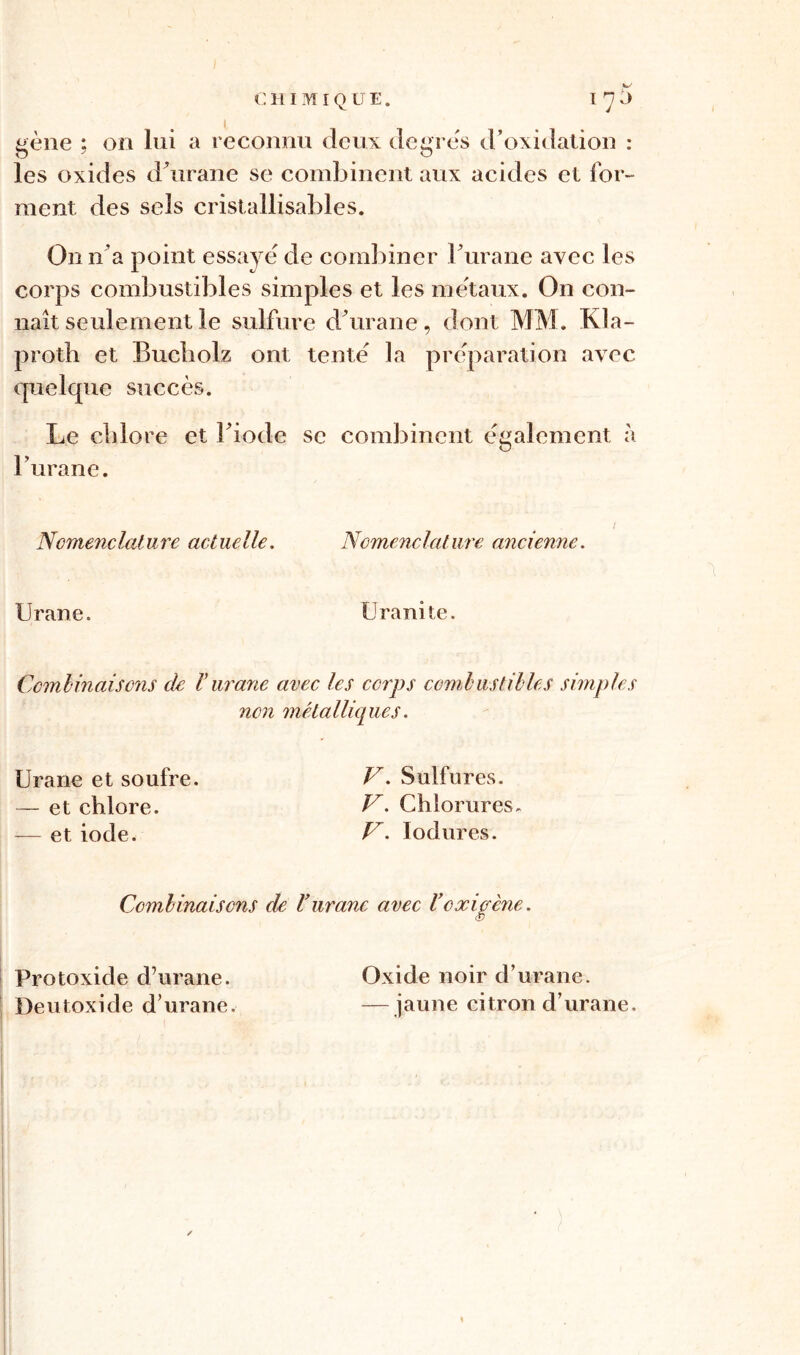 gène ; on lui a reconnu deux degrés d’oxidation : les oxides d'urane se combinent aux acides et for- ment des sels cristallisables. O11 n’a point essayé de combiner Furane avec les corps combustibles simples et les métaux. On con- naît seulement le sulfure dé urane, dont MM. Kla- proth et Bucliolz ont tenté la préparation avec, quelque succès. Le chlore et Fiode se combinent également à Furane. I Nomenclature actuelle. Nomenclature ancienne. Urane. Uranite. Combinaisons de Vurane avec les corps combustibles simples non métalliques. Urane et soufre. V. Sulfures. — et chlore. JL Chlorures. — et iode. V. Iodures. Combinaisons de Purane avec P oxigcne. Protoxide d’urane. Oxide noir d’urane. Deutoxide d’urane. —jaune citron d’urane.