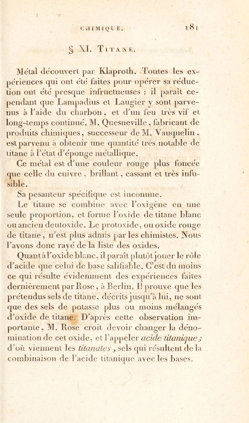 § XI. Titane. Métal découvert par Klaproth. Toutes les ex- périences qui ont été laites pour opérer sa réduc- tion ont été presque infructueuses : il paraît ce- pendant que Lampadius et Laugier y sont parve- nus à l'aide du charbon, et (Ton feu très vil et long-temps continué. M. Quesneville, fabricant de produits chimiques, successeur de M. Vauquelin , est parvenu à obtenir une quantité très notable de titane à F état d'éponge métallique. Ce métal est d'une couleur rouge plus foncée que celle du cuivre , brillant, cassant et très infu- sible. Sa pesanteur spécifique est inconnue. Le titane se combine avec l'oxigène en une seule proportion, et forme l'oxide de titane blanc ou ancien deutoxide. Le protoxide, ou oxide rouge de titane, n'est plus admis parles chimistes. Nous l'avons donc rayé de la liste des oxides. Quant àl'oxide blanc, il parait plutôt jouer le rôle d'acide que celui de base salifiable. C'est du moins ce qui résulte évidemment des expériences faites dernièrement par Rose , à Berlin. I! prouve que les prétendus sels de titane, décrits jusqu'à lui, ne sont que des sels de potasse plus ou moins mélangés d'oxide de titane. D'après cette observation im- portante , M. Rose croit devoir changer la déno- mination de cet oxide, et l'appeler acide litaniqae; d'où viennent les tilanates, sels qui résultent de la combinaison de l’acide titanique avec les bases.