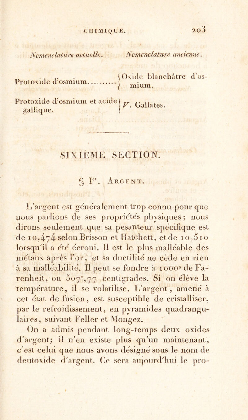 Nomenclature actuelle. Nomenclature ancienne. Protoxide d’osmium j Oxide blanchâtre d’os- j mium. Protoxide d’osmium et acide gallique. F. Galiates. SIXIEME SECTION. § Ier. Argent. L’argent est généralement trop connu pour que nous parlions de ses propriétés physiques ; nous dirons seulement cpie sa pesanteur spécifique est de i o, /|_7 4 selon Brisson et Hatchett, et de 1 o, 51 o lorsqu'il a été écroui. Il est le plus malléable des métaux après For, et sa ductilité ne cède en rien à sa malléabilité. Il peut se fondre à 10000 de Fa- renlieit, ou $07% y y centigrades. Si on élève la température, il se volatilise, l/argent, amené à cet état de fusion, est susceptible de cristalliser, par le refroidissement, en pyramides quadrangu- laires, suivant Feller et Mongez. On a admis pendant long-temps deux oxides d'argent; il n'en existe plus qu'un maintenant, c’est celui que nous avons désigné sous le nom de deutoxide d'argent. Ce sera aujourd'hui le pro-