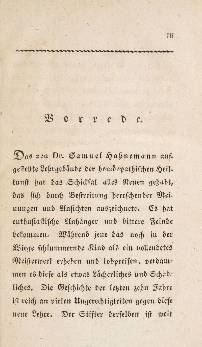 rn \ 3$ 0 tr t e fc c. t von Dr. ©amuel i^afnemann auf= gefreute Se^rgcBau^e £»er ffomoopatifi^c^cn ^eil- ^unjl ijat 5)aB .6d)icffal atle^ 5^euen ge^a^t,^ taB fid) ^eflreitung ^errfc|)cnber tiungen unb '^nftc|)tett auö^etc^nete^ &at tntl)nfinß^^o '^tnj&anget: nnb fcittere Sein£»e ibefommett« äBa;&ten& jene tag noc^ in tee > f SBtcge fc^Inmntetnte .^int alg ein t)oUenteteg 'SDleifteemeef eej^eten unt lobpretfen, nertani- men eg tiefe alg etmag 2ad)eVIic^eg unt ©cf)at^ lic^eg^ ©ie ©ef(${(^te tee lebten ^d)n 3a&e^ i)t vei(^ an Dielen Ungeeei^tigfeiten gegen tiefe neue Se^re. ^ee 6tifter terfelten ifi weit