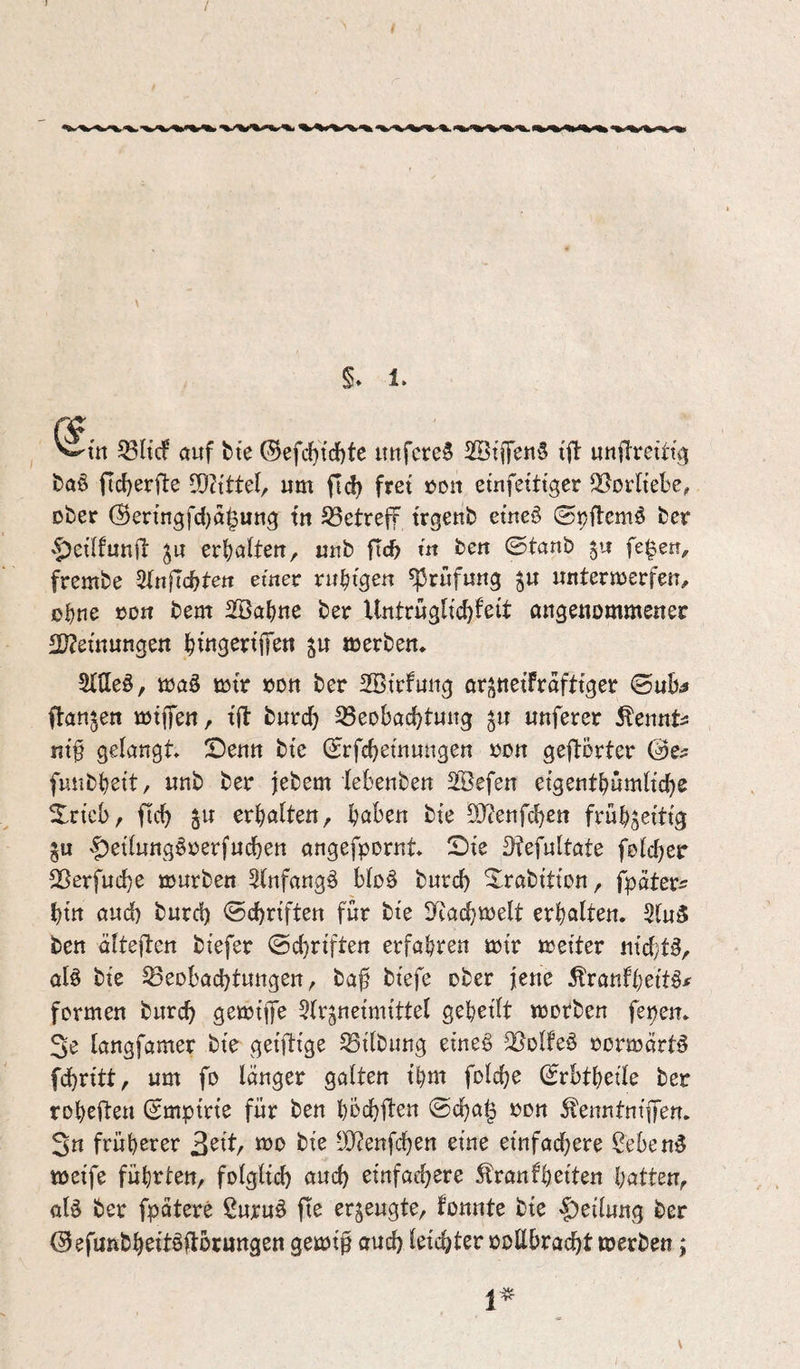 %. *^^>^*<1^«%, l%.»%i^l><%*^ \ 5. 1. Stil ^HcF auf fcte 0efc()tcf)te uufcre^ 2!Btffen§ tfl: unfTretttg fcaö ftd)et:fle COZtttel/ um ftd) frei »du etufetttgcr Vorliebe, ober (Senngfd)a|ung tu S3etreff trgenb etneö ©ipflemi^ ber '^ei’lfunil ^u erljalteu, «ub fic^ m beu ©taub fe^en, frembe ^lnfld)tett emec rii^tgeu Prüfung ^u untermerfeu, oJ)ne ton bem 2Bal)ne ber Untrügltc^feit angenommener 2J?etnungen i^tngeniT^n »erben* Sltleö, mag »tr oon ber 2Btrfuug orsnetfrafttger ©uB^ ftanjen »tffen, tft burd) ^eobacBtung ju nuferer Äenntü nt^ gelangt ©enn bte ©rfcBemungen »on geflorter ©e^ fuubBett, nnb ber febem lebenben 2Befen etgentBumltcBe Xricbr ficB gW erhalten, Baben bte 5Ü?enfcBen früBsetttg gu ^etlung^oerfneben angefpornt ©te ^fefultate fclcber ^ßerfuebe mürben 3lnfang^ bloö bureb ©rabttton, fpater^ btn auch burd) ©cbrtften für bte S^eacbmelt erbalten. 2ln3 ben dlteften btefer ©cbrtften erfahren mtr meiter ntd}t^, al^ bte Beobachtungen, ba^ btefe ober jene ^ranfbettö^ formen bureb gemtp ^Ir^netnitttel gebellt morben fepeit* 3e tangfamer bte getfttge Bllbiing etne§ Bolfeö oormärt^ fdbrltt, um fo langer galten tbm folcbe ©rbtbelle ber robefteu ©mptrte für ben bbcbften ©ebag oon St'enntnlffen. 3n früherer 2^itf mo bte üJ?enfcben eine einfachere ^eben5 »elfe führten, folglich auch einfachere Äranfbelten Ijatt^n^ al§ ber fpatere ßuruö fte erzeugte, fonnte ble |)ellung ber ©efunbbeltöltocnngen geml$ auch leichter ooUbraebt »erben;