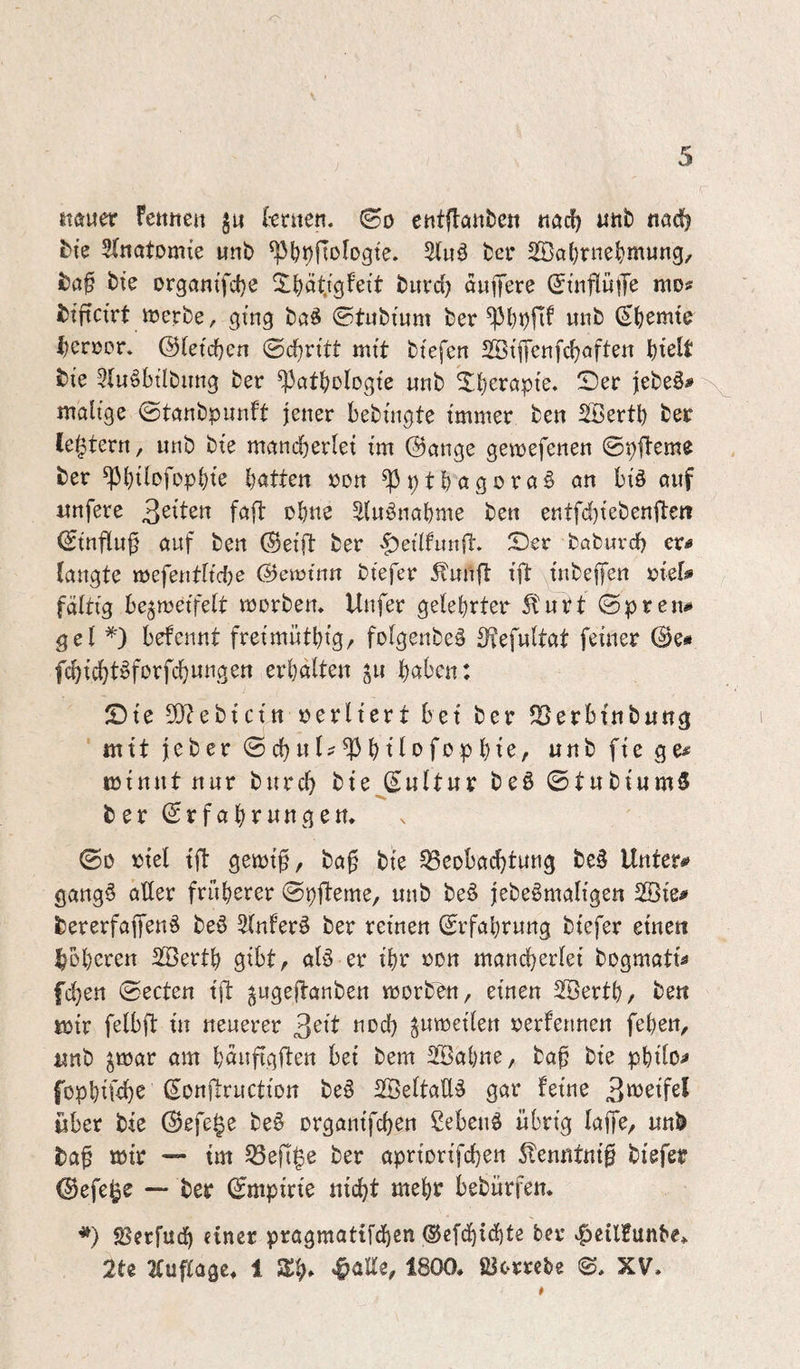 stÄuer fetttten ju l-enten. ©o etttflanbe« tiadf) iinb nadj £)ie 3(jiatomte utib ^b^fiologte» ber 2öa()rnel)mung, bte Drgatti’fd}e burd? duffere (Jtuflüp mos btftcfrt merbe, gtng ba^ ©tubium ber S()emte i)crüpr, ©(etdjen <Bd)vitt mft btefen 2öt|Jenfcf?öften \j\dt bi'e 3(u§btlbung ber ^atf^ülogte unb ^fjeröpfe. Ser febe§# ^ malige ©tanbpunft jener bebüigte immer ben ^ertb ber (extern, unb bi’e mand)erlet i’m Oauge gemefenen ©pfleme ber ^l)tlofDpl)te batten »on ^ p t b a g o r a § an bfö ouf imfere faft obtis ^lu^nabme ben eutfd)tebenfteii (Stnfluf auf ben Oei’ft ber |)etlfunft. Ser böbuvd) er« laugte mefeutltdje ©emtnn btefer ^uufl ift ütbejfen »lel# faltig begmeifelt morbem Uufer gelehrter 5turt ©preu^ gel befeunt freimütbig/ folgenbe^ ^efultat feiner @e« fcbicbt^forfcbuugen erhalten ^u haben: Sie 5[)?ebtctn rerlterr bet ber ^erbfnbung mit jeber ©chul^^htl<>f«?phie, unb fte ge# minnt nur burcb bte (Eultur beö ©tnbiumS •N, ber Erfahrungen* ©D rtel tft gemt^, bag bte 35eobachtung be§ Unter# gang§ aller früherer ©pfteme, unb be6 jebe§mali’gen 2öfe# bererfaffen^ beö Slnfer^ ber reinen Erfahrung btefer einen Roheren 2ßerth gibt, al§ er ihr ron mancherlei bogmati# fchen ©ecten ift ^ugejlanben vrorben, einen SBerth, ben mir felbft in neuerer 3^ib nod) ^umeilen rerfennen fehen, unb ^mar am hduftgflen bei bem SBahne, bag bie philo# fophiühs l^i^ttl^ruction be§ SBeltaüä gar feine 3«^^^^ über bie Eefe^e be§ organifchen ßebenö übrig laffe, unb bag mir — tm 53efi|e ber apriorifchen 5!enntnig biefer ^efe^e —* ber Empirie nicht mehr bebürfen* *) SSerfudh einer pragmattfd)en ®efdhid)te ber |>eilfunbe* 2te Fluglage* 1 3)h» 1800. ßlortcbe ©. XV.