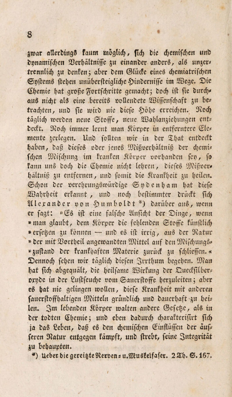 jtüar ftlletbttigS Föum fic5 tte 6)zmSd)ttx «nö fcpnamifc^ett 2}erl)ältn{jTe etnanter «nticrö, ölö wnjer# Ircnnltd) ju benfen, aber bem ©lücfe etne^ cbemtatnfcben ©pftemö ftcben itnüberfletglicbe ^tnbernip tm SBege. Stc (Sbemte \)at grofe Jortfc^rttte gemachtj tocb tjl fie burcb^ ouä ntcbt aU eine bereite »oUenbete SKiffenfcbaft be^ trachten, unb fte njtrb «te btefe $51)^ erretcben, 3Rdc^ täglich «jevbeti neue ©tojfe, neue ißablan^iebimgen ent? becft* D^ioch immer lernt man Körper in entferntere Sie? mente ^erlegen. Unb foUten mir in ber Xbat entbecft haben, ba§ biefeö über jeneö lD?i§üert)ältni§ ber chemi? fcl)en 5}h'fchitng im franfen ^^örper ücrbanben fei), fü Fann nn^ hoch bie Sbsmie nicht lehren, biefeö i)J?if?üer? hältni§ §11 entfernen, nnb fomit bie ^ranfh^it §u ©cl)Dn ber üerehrnngämnrbige ©pbenham \jOit biefc 2Bahrheit erfannt , unb noch beftimmter brücft ftch 5Uejcanber üon |)nmbDlbt*) bariiber anö, mcnn er fagt: «SS ift eine falfche ^nftcht ber Singe, menn »man glaubt, bem ^forper bie fehlenben ©tep fünftlich »erfepn §u tonnen — unb eS ift irrig, auS ber Itcatur » ber mit ^ortheil angemanbten ?[)?ittel auf ben OJ?ifchungö? »§uftanb ber franfhßften UJtaterie §urüct §u fchlieffen.« Sennoch fehen mir täglich biefen S^^i^thum liegehen. ^att hat (ich abgeguält, bie h^tlfame SBirfung ber Suectfilber? orpbe in ber ßuftfeuche rom ©auerftoffe \)zxyak\Un; aber eS höt nie gelingen moEen, biefe Äranfh^tt mit anbere« fauerftoffhaltigen E}?itteln grunblich unD bauerhaft §u hei? len. lebenben Körper malten anbere (Sefege, als in ber tobten Shemiej unb eben baburch charafterifirt fich ja baS ßeben, ba0 eS ben chemifchen Sinflüfen ber auf? fercn Sftatur entgegen fämpft, unb jlrebt, feine §u behaupten. *) Uebet bie gereifte Sperren su.SÄuSMfafcr. 2a:h»©»167. /