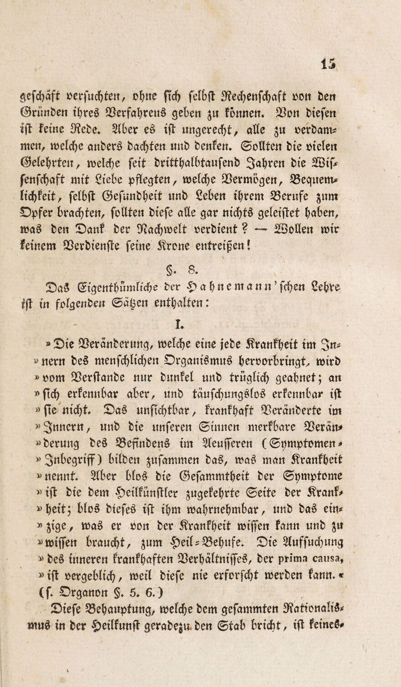 gefd)aft »erfud^tett, of^ttc fic^ fetbfl 3?ccf)enfctaft »on tett ©runbett tJjreö 25erfal[)rett6 geben ju fonnen. 2Son ttefen Ift ferne 3?ebe. Ulhcv e§ tjl ungerecbt/ atte p i^erbom^ men, mefcbe öttberö bacbfen nnb benfen. ©otlten bte melett (belehrten, melcbe fett bnttbctlbtaufenb Sauren bte SStf# fenfcböft mtt ßtebe pflegten, melcbe QSermögen, S3egnem* Itcbfeit, felbft (Sefnnbb^tt «nb Seben t'brem S3et‘nfe ^nm Opfer brachten, füllten btefe alle gar nichts geletftet h<»ben, ma^ ben Oanf ber lltachweelt üerbtent ? — SöoUen mt feinem QSerbtenfle feine 5lrcne entreifen l §. 8. OaS (5tgentbwmltche ber -f)ahnemann’fchen Sebve fff in fülgenben 0al3en enthalten: I. »Oie 25eranbernng, welche eine jebe ^ranfh^it im 3n^ ö nern be^ menfchlichen Organtämn^ herrorbringt^ wirb »üom 25erflanbe nur bunfel imb trngltch geahnet; an «ftch erfennbar aber, unb taufchungöM erfennbar t|l »fie^nicht Oaö nnfi(^tbar, franfhaft Qßeranberte im unb bie unferen ©innen merfbarc 2}eran# »berung be§ ^Seftnbenö tm ^eufferen (©pmptümen^ btlben ^ufammen ba^, wa§ man ^ranfhett «nennt, ^ber blo^ bte ©efammtheit ber ©pmptome «ift bte bem |)etlfünifler ^ugefehrte ©eite ber ^ranf^ «heit; blüö biefeö iff ihm wahrnehmbar, unb baö em »jtge, wa§ er ron ber ^ranfheit wtffen fann unb S« «wiffen braucht, ^um '^eil?33ehufe. Oie 3luffuchung « be§ inneren franfhaften 25erhältntffe^, ber prima causa, »ift üergeblich/ weil biefe nie erforfcht werben fann.« (f. Organon §. 5. 6.) Oiefe ^Behauptung, welche bem gefammten 3?attonali5# mud in ber $eilfunft gerabegu.ben ©tab brtdbt, tff feinet*