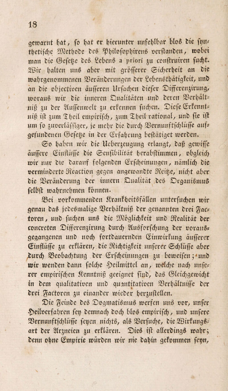 gewarnt i^at, fo ^)at er l)tei[‘untcr itnfet)lbar bIo§ bie tbettfcbc IDietbobe fceö ^btfofopbfrenö öcrftanben, wobei man bie ®efe|e beö Sebent a priori ju conftruiren fucbt* 2Btr halten unö aber mit grofTerer ©icberhett an bte wahrgenemmenen ^eränbeningen ber ßebenäthötig^ett, nnb an bte objcctioen äniTeren Urfacben btefer Differenjirung, worauf wir bte inneren iTüualttdten «nb beren Verhält- ni^ ber Slnffenwelt gu erfennen fncbcn. Siefe (Jrfennt^ jitl? ift jum ^hcil emptrifd)/ ^nm Xbetl rational, unb fte ift um fo jnoerldffiger, jie mehr bie bnrd) ^ernunftfchlüjf^ auf? gefunbenen ©efe^e in ber (Srfahrnng beftätiget werben. ©0 höben wir bie Ueberjeugnng erlangt, baf gewtffe dutJere (£tnflüffe bie ©enjlbilität herabftimmen, obgleid) wir nnr bte baranf folgenben ©rfcheinnngen, nämlich bie üerminbcrte Oteaction gegen angewanbte ^feilse, nicht aber bie 23eränbernng ber Innern Dualität beö Drganiömnö felbft wahrnchmen fönnen. ^ei oorfommenben Äranf-heitöfallen unterfnchen wir genau ba§ jebe^malige QBerhältni^ ber genannten brei Jac^ torcn, unb fnchen unö bie lOfbglichf'eit unb S^ealität ber concreten Differenjirung burch 5luöforfchung ber ooraud« gegangenen unb noch fortbauernben (Einwirfung äufferer ©inflüffe ju erflären, bie S'tichtigfeit unferer ©ehlüffe aber Jburch 33eobachtung ber (Erfcheinungen ju beweifen ;<unb wir wenben bann folche 'f)eilmittel an, welche nach nnfe? rer empirifchen ^enntni^ geeignet finb, baö ©leichgewicht in bem gualitatioen unb guantitatioen 2Berhältni{[e ber brei ^actoren ^u einanber wieber ©ie geinbe beö Dogmatismus werfen unS ror, unfer Heilverfahren fep bemnach hoch bloS empirifch, unb nufere 35ernunftfchlüjfe fepen nichts, alS ^Berfuche, bie 2öirfungS^ art ber ^Ir^neieu ju erflären. ©ieS ift atlerbingS wohr; benn ohne ©mpirie würben wir nie bahin gefommen fepn.