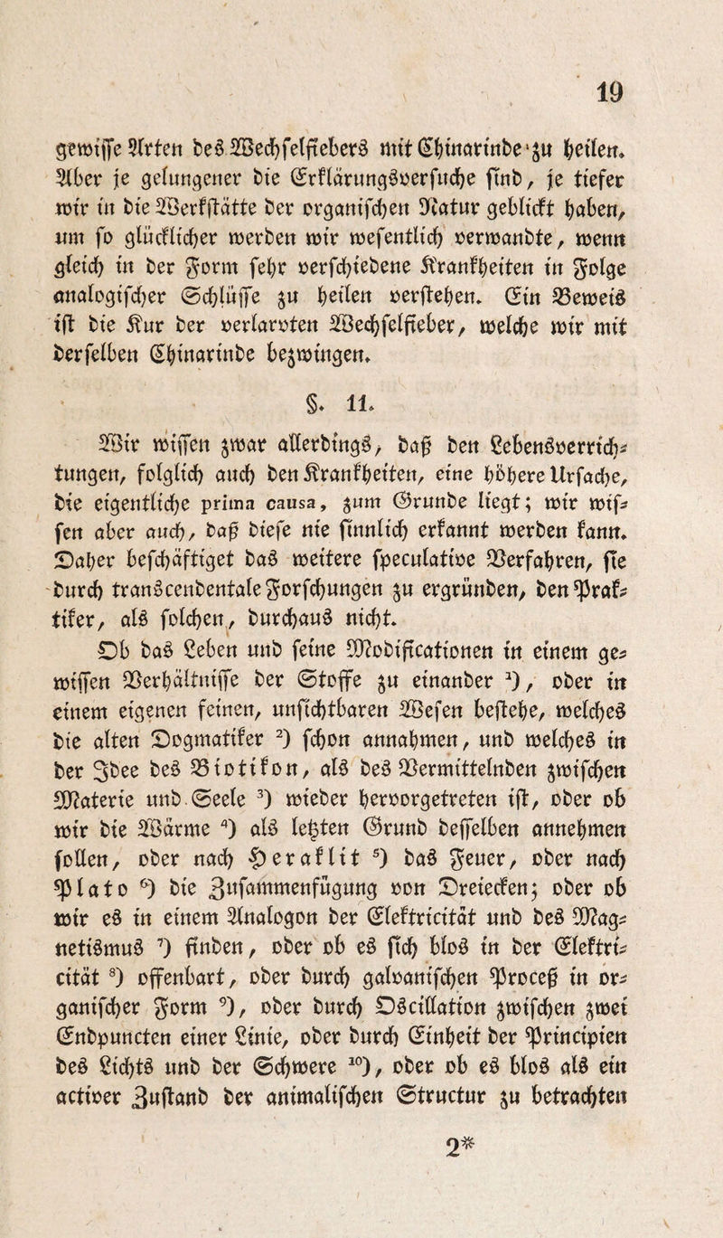 gtwtiTe be§ 5ßed)fe(fteberö mttdbtnarmbe'Su b^tlen. 5ibcr je gdungetier bte (Srnärungöüerfucbe finb, je ttefer wir üt t)te SSÖerfftätte ber organtfcbett !TC«tur gebRcft höbe«, um fo glücfitcber merben mtV m^entliä) »ernoanbte, wen« ^{etcb m ber Jorm febr »erfcbtebene ^franfbetteit trt gol^e önabgtfcber ©cbluiJe bitten »erftebe«. (Sm tfl bte ber »erlarütett SSecbfelftebev, öjelcbe itJtr mtt berfelbett Sbtnavtnbe bejujüigen» §* 11. Sr ttJtiTctt ^war aUerbtngg/ bct^ bett ßebenörcmcb^ tungeti, fotgHcb auch ben^ranfbettett, eine b^bere Urfacbe, bte eigentbcbe prima causa, ^um (Srunbe Hegt; wjtr «utf? fen aber aud^, ba^ btefe nie jlinnltcb erfannt werben fann, Saber befcbäftiget baö wettere fpecnlatwe 95erfabren, fte burd) tran:üCenbenta(eSDrfcbungen ergrnnben/ ben^raf? tifer, aU folcben, burcb««^ nicht Db ba§ 2eben nnb feine 5)?obificatiottett in einem ge^ wtifen 2}erbäHntfe ber ©toffe einanber ober in einem eigenen feinen, nnficbtbaren 2©efen befiebe, weichet bte alten ©ogmatifer fcbo« annabmen, nnb welche^ in ber Sbßs beö 53iüttfün, aB be^ ^ermittelnben ^wifcben 50?aterte nnb ©eele wieber b^vrorgetreten ift, ober ob wir bie Sfßdrme '*) aB leigten @runb bejfelben onnebmen foüen, ober nadb ^eraflit 0 baö gener, ober nach q3lato bie 3i^föwtmenfngnng oon Dreiecfen; ober ob wir e§ in einem Salogon ber ©leftricitdt nnb beö 50?ag^ netBmnö ’) ftnben, ober ob e§ ftcb bloö in ber ©leftri^ cität ®) offenbart, ober bnrcb gatoanifcben ^rocef in or^ ganifcbcr gorm ^), ober bnrcb £)öctHatiott ^wifcben ^wei ©nbpnncten einer Sinie, ober bnrcb ©inbeit ber ^rincipien beö ßicbB nnb ber ©ebnere ^°), ober ob eö bloö aB ein actioer 3Mft««b ber animotifeben ©trnctnr s» betrachten 2^