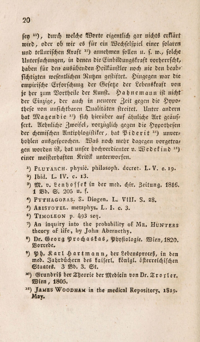 fcü) t)uvc!) tüelcfje 5fÖPrtc etgentltd) ßflr iitdf)t5 erftört njtrb/ ofcer ob wtr eö für etn SBecbfelfptcI einer folaren tinb teUwrifcben Greift annebmen foüen u. f, id., foldjc Unterfuebunnen, in benen bte (finbilbung^fraft »orberrfebt/ haben für bett auöübenben |)e{lfünfl:{er noch nie ben beab^' ficbti'gten mefentli'cben D(iii^en geftiftet ^i'nqegen n^ar bte empirtfebe (Srforfebung ber ©efe^e ber Cebenöfraft üd« je ber ^um ^Bortbeile ber 5funfl:. 'J)abnemann ift nicht ber ^injtge, ber aiicb in neuerer 3e^t gegen bie ^ppo? tbefe öon nnficbtbaren S^nalitäten ftreitet. Unter anber« bat 50?agenbtc ficb hierüber auf abnh’cbe %xt geäufs fert. 3(ebnlicbe Bi^ei’fel, norjügltcb gegen bie 'f)ppDtbefen ber ebemtfeben SlntipbMW^er, bat ^iberit unrer^ bebten au^gefproeben. SlÖaö noch mehr bagegen rorgetra:? gen «jorben ift/ bat unfer beebrerbienter JiSebef inb “) einer meifterbaften ^ritit unterworfen» Plutarch. physic. philosoph. decret. L. V. c. 19. 3) Ibid. L. IV. c. i3. 3) 5!Jt. 0. genboffe? in ber meb> dfjtr» 3eitungt 1816. 1 SSb. ©» 205 u. f. ^ Pythagoras. S. Diogen. L. VIII. S. 28. ■*) Aristotel. mecaphys. L, I. c. 3. *) Timoleon p. 493 seq. An inqiiiry into the probability of Mr. HÜNters theory of life, by John Abernethy. *) Dr. e^eorg ^rocbaöBaö, ^bpfiologie. SQSicn, 1820. gjorrebe. ’) ^ b» II t a r t m a n n, ber gebcn^procef, in ben meb* 3abrbü^ern bes faiferl. fbntgl. ojterreicbifcben ©taateö. 3 Sb. 3. ©t. =*®) ©runbrif berJSbeorie berSOiebicin »on Dr. SIro rter. Sßien, 1805. James Woodham in the medical Repository, 1819. May.