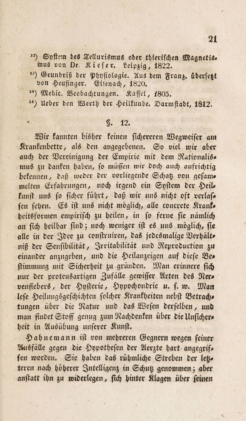 ”) teö 3:eriurt5mu3 o^et tf)fevff(5e« SDlagnctis# mug )oon Dr. .tiefer* Sei^)Jtg, 1822. ©runbrip bec ^’f)pfiologtc. 2(ug bem granj. öbevfe§t öon K^euftngeu. (giiena^, 1820. COicbic. föeobad^tungen. .Kafyet, 1805* Uebev’ ben SSSeut^ ber tf>cil!unbc. 2)at:mftabt, 1812. • §. 12. 2Btr fannten btöber ferne« (teuereren SBegwetfer am ^anfenbette, alö ben angegebene«, ©o »tel mtc aber and) ber QSeretntgung ber ©mptn'e mit bem 3^ationaItö# mu^ 5« banfen haben, fo müflTe« miV boeb auch o«fncbttg befennen, ba^' mefcer ber rorltegenbe ©cba§ »o« gefam« mdUtt (^rfahrnngen, noch trgenb et« ©pffem ber §etU funfi: «nä fo ficber fuhrt, baf mtr unö nicht oft rertaf» fen fehen, ift «n§ nicht möglich, alle concrete ^ronf# hei'täformen empmfch J« hrüen, in fo ferne fie nämlich an ftch heilbar ftnb; noch weniger ift eö «nö möglich, alle in ber Sbee j« conftruiren, baö jebeömalige 3l^erhält^ ni^ ber ©enfibilität, Srritabilität unb 3feprob«ction gif einanber angngeben, unb bte $eilangeigen auf btefe flimmung mit ©icherheit gu griinben. 10?an erinnere ftch nur ber proteuäartigen gemiffer 5(rten beö Dfier# »enfieberö, ber ’^pllerte, '|)v)pDchonbrte «. f. m. SO?art lefe '5)eilung!^gefchichten folchcr ^ranfheiten nebfl 53etrach* tungen über bie 3fiatur unb baö SBefen berfelben, unb man finbet ©toff genug gum llcachbenfen über bte Unflcher* heit in 5luöübung unferer Äunft. 'Rahneman« ift oon mehreren (Gegnern wegen feiner Skiöfälte gegen bie '^ppothefen ber Slergte hört-angegrtf» fen morben. ©te höben baö rühmliche ©treben ber le|^ teren «ach höherer SnteEigeng tn ©chu§ genommen ^ aber anjtatt ihn g« miberlegen, fich hittter Klagen über feinen