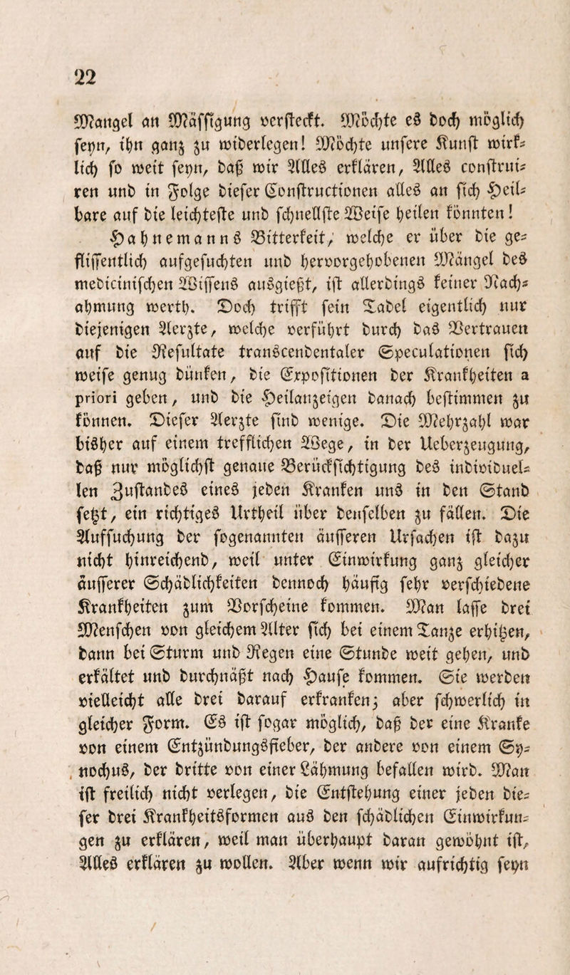 !22 5!)(aitgel an 5!}?äffiguti9 »crftecft ll)(Od)te e0 tocft mögltd) fet)n, t^n ^qonj ttJtberlegen! SO^odjte utifere 5?unfl: «Jirfs Itc^ fo njett fepn, ba^ mv 5(lleö erflören, 2(üe^ conftrut? reti unb tn ^olge btefer (^otiflructtonen aUeö «n jld) bßre öuf bte letc^tefte unb fd)nenfi:e Sßetfe feilen tonnten! ^a^nemannö S3itterfett; njetd^e er über bie ge^ fli'fentlid) ßnfgefnd)ten nnb beroorgebobenen lÜ?änget be^ tnebtcintfcben äßiffenö anSgte^t, tft aüerbtng^ feiner SRocb? öbwwng ttjertb» ^od) trifft fein Xßbet eigentlicb nur biejenigen ^lerjte, noeicbe »erführt burd) baö ^ßertrflueit ouf bie {Hefnltate tranöcenbentaler ©peculationen ficb weife genug bünfen, bie (Srpofltionen ber ^ranfbeiten a priori geben, unb bie ^^danjeigen banacb beftimmen fönnen. £)iefer Sterjte finb wenige. Sie SO^ebrjob^ «JßV btöber auf einem trefflichen SSBege, tn ber Ueberjeugung/. baf nur moglicbft genaue 33erücfj1[cbtigung beb inbioibuels len Traufen unb in ben @tanb fe|t, ein ricbtigeb Urtbeil über benfelben ^u fällen. Sie Sluffucbung ber fogenannten äufferen Urfacben ift baju nicht bttt’^^lchenb, weil unter (Sinwirfung gan^ gleicher dufferer ©chäblichfeiten bennod) bduftg febr rerfchtebene ^ranfbeiten jum SBorfcheine fommen. SORan laffe bret S[t?enfdhen »on gleichem 5Uter fich bei einem Son^e erbi^en, > bann bei Sturm unb 3Tegen eine Stunbe weit geben, unb erfältet unb burchnäft nach ’&uufe fommen. Sie werben vielleicht aUe brei barauf erfranfen^ aber fchwerlich in gleicher gorm. Sb ift fogar möglich, ba^ ber eine 5lranfe von einem Snt^ünbungbfieber, ber anbere von einem Sp- , nochub, ber britte von einer ßäbmung befallen wirb. 5)?an ift freilich nicht verlegen, bie Sntftebung einer jeben bie^ fer brei ^ranfbeitbformen aub ben fchäblichen Sinwirfun? gen erflären, weil man überhaupt baran gewohnt ift, 5llleb erflären ju wollen. 2lber wenn wir aufrichtig fepn \