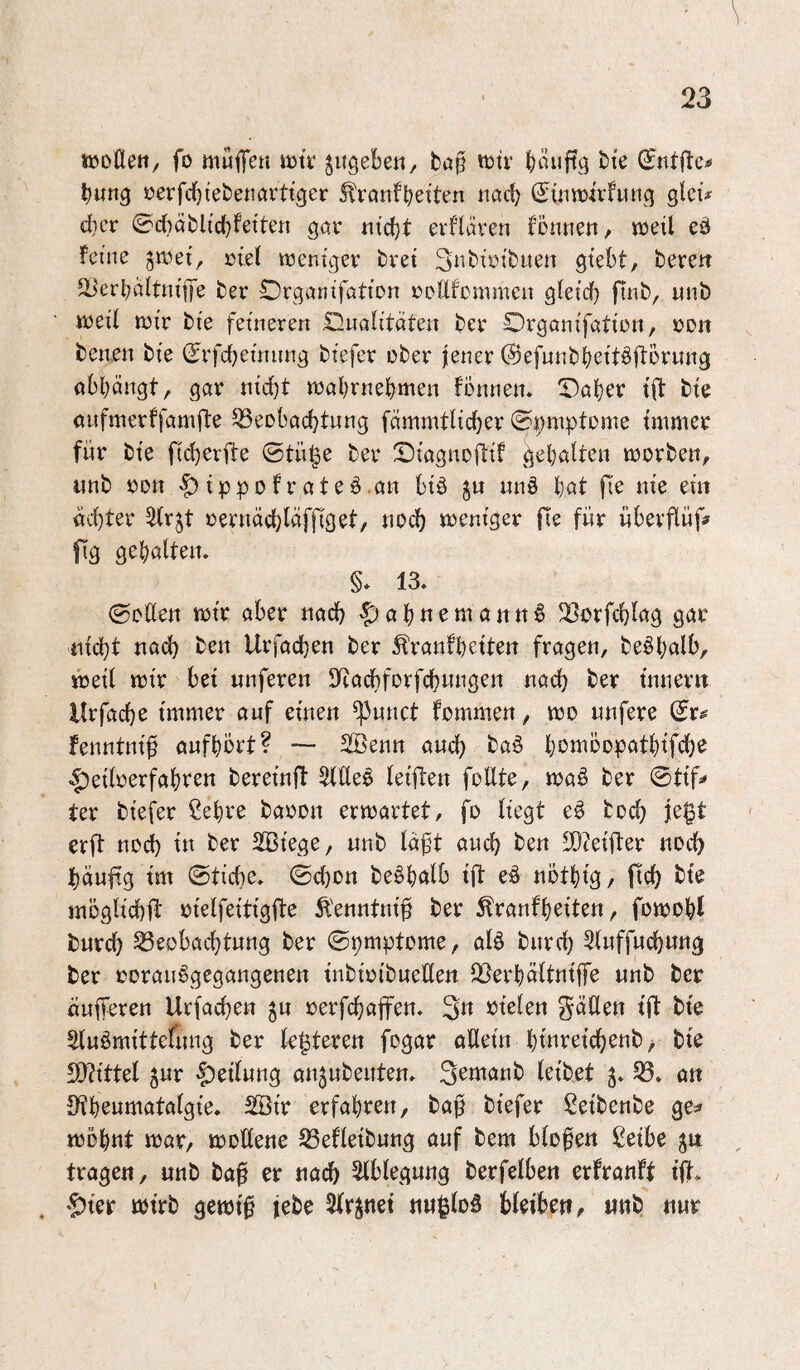 tKoCtett/ fo muffen mtr ^ugebe«/ fcup mir bmiftg bte bun^ sjerfcbtebenurttger ^rcmfbeiten ncid) (^üimirfintq gleü d}er 0cbablic(}fetten gör mcfjt erfluren fönnen, meÜ eö feine ^met, »tef menigev bret Snbiöibuen gtebt, bereit äierböltnijfe ber Organifötion roUfommen gteief) ftnb, unb meil mir bie feineren IHnalitaten ber Orgonifation, »Dit benen bie (Jrfdfjeinnng biefer über jener Oefunb^eitöflorung obbängt, gar nicht mabrnebmen fbnnen» Traber tft bie oufmerffamjte Beobachtung fämmtHcher ©nmptome immer für bie jlcherfte ©tü§e ber !Diagno|lif gebaUen morben, unb üOrt -5^ ippofrateö.an biä ju nn§ t)at fie nie ein öchter ^(rjt üernäcl;iäf|Tget, noch meniger fte für überflüf# fig gebalten. §* 13. (Sollen mir aber nach 5>abnematttt6 Borfchlag gar nicht na(^ ben Urfachen ber ^ranfbeiten fragen, be^bolb, meil mir bei nuferen IRachforfchnngen nach inner« llrfache immer auf einen ^nnct fommen, mo nnfere fenntnif oufbört? Söenn auch ba§ bomoopatbifch^ ^eiloerfabren bereinft 5llle^ leijlen füllte, maö ber @tif=» ter biefer ßebre baoon ermartet, fo liegt e§ hoch erft noch in ber 2Btege, unb läft auch ben SD?eifter noch häuftg im ©tiche. ©chon beäbölb ift eö nötbig, fich bie jnoglichft üielfeitigfte Äenntnif ber ^ranfbeiten, fomobt burch Beobachtung ber ©pmptome, alö bnreh 3luff«chnng ber üorauögegangenen tnbtoibuellen Berböltniffe unb ber öufferen Urfachen jn rerfchaffen. 3« rielen gäHen ift bie Sluömittefung ber feisteren fogar oUetn binreichenb^ bie DOftittel 5ur |)eil«ng an^ubenten. S^manb leibet B. an S^benmatalgie. 2Btr erfahren, baf biefer Seibenbe ge^ mobnt mar, moöene Befletbung auf bem blofen ßetbe tragen, unb ba0 er nach Ablegung berfelben erfranft ift. '5ier mirb gernt^ jebc Streuet nu^loS bleibe«, «nb nur